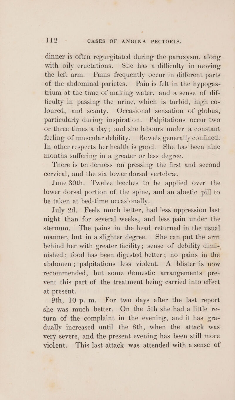 dinner is often regurgitated during the paroxysm, along with oily eructations. She has a difficulty in moving the left arm. Pains frequently occur in different parts of the abdominal parietes. Pain is felt in the hypogas- trium at the time of making water, and a sense of dif- ficulty in passing the urine, which is turbid, hich co- loured, and scanty. Occasional sensation of globus, particularly during inspiration. Palpitations occur two or three times a day; and she labours under a constant feeling of muscular debility. Bowels generally confined. In other respects her health is good. She has been nine months suffering in a greater or less degree. There is tenderness on pressing the first and second cervical, and the six lower dorsal vertebre. June 30th. Twelve leeches to be applied over the lower dorsal portion of the spine, and an aloetic pill to be taken at bed-time occasionally. July 2d. Feels much better, had less oppression last night than for several weeks, and less pain under the sternum. The pains in the head returned in the usual manner, but in aslighter degree. She can put the arm behind her with greater facility; sense of debility dimi-. nished ; food has been digested better; no pains in the abdomen ; palpitations less violent. A blister is now recommended, but some domestic arrangements pre- vent this part of the treatment being carried into effect at present. 9th, 10 p. m. For two days after the last report she was much better. On the 5th she had a little re- turn of the complaint in the evening, and it has gra- dually increased until the 8th, when the attack was very severe, and the present evening has been still more violent. This last attack was attended with a sense of