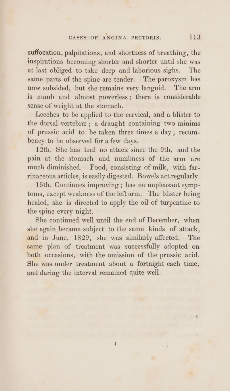 suffocation, palpitations, and shortness of breathing, the inspirations becoming shorter and shorter until she was at last obliged to take deep and laborious sighs. The same parts of the spine are tender. The paroxysm has now subsided, but she remains very languid. The arm is numb and almost powerless; there is considerable sense of weight at the stomach. Leeches to be applied to the cervical, and a blister to the dorsal vertebrae ; a draught containing two minims of prussic acid to be taken three times a day ; recum- bency to be observed for a few days. 12th. She has had no attack since the 9th, and the pain at the stomach and numbness of the arm are much diminished. Food, consisting of milk, with far- rinaceous articles, is easily digested. Bowels act regularly. 15th. Continues improving ; has no unpleasant symp- toms, except weakness of the leftarm. The blister being healed, she is directed to apply the oil of turpentine to the spine every night. She continued well until the end of December, when she again became subject to the same kinds of attack, and in June, 1829, she was similarly affected. The same plan of treatment was successfully adopted on both occasions, with the omission of the prussic acid. She was under treatment about a fortnight each time, and during the interval remained quite well.