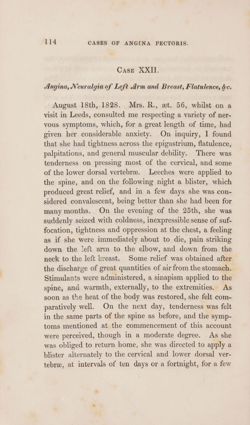 Case XXII. Angina, Neuralgia of Left Arm and Breast, Flatulence, $c. August 18th, 1828. Mrs. R., et. 56, whilst on a visit in Leeds, consulted me respecting a variety of ner- vous symptoms, which, for a great length of time, had given her considerable anxiety. On inquiry, I found that she had tightness across the epigastrium, flatulence, palpitations, and general muscular debility. There was tenderness on pressing most of the cervical, and some of the lower dorsal vertebrae. Leeches were applied to the spine, and on the following night a blister, which produced great relief, and in a few days she was con- sidered convalescent, being better than she had been for many months. On the evening of the 25th, she was suddenly seized with coldness, inexpressible sense of suf- focation, tightness and oppression at the chest, a feeling as if she were immediately about to die, pain striking down the left arm to the elbow, and down from the neck to the left breast. Some relief was obtained after the discharge of great quantities of air from the stomach. Stimulants were administered, a sinapism applied to the spine, and warmth, externally, to the extremities. As soon as the heat of the body was restored, she felt com- paratively well. On the next day, tenderness was felt in the same parts of the spine as before, and the symp- toms mentioned at the commencement of this account were perceived, though in a moderate degree. As she was obliged to return home, she was directed to apply a blister alternately to the cervical and lower dorsal ver- tebree, at intervals of ten days or a fortnight, for a few