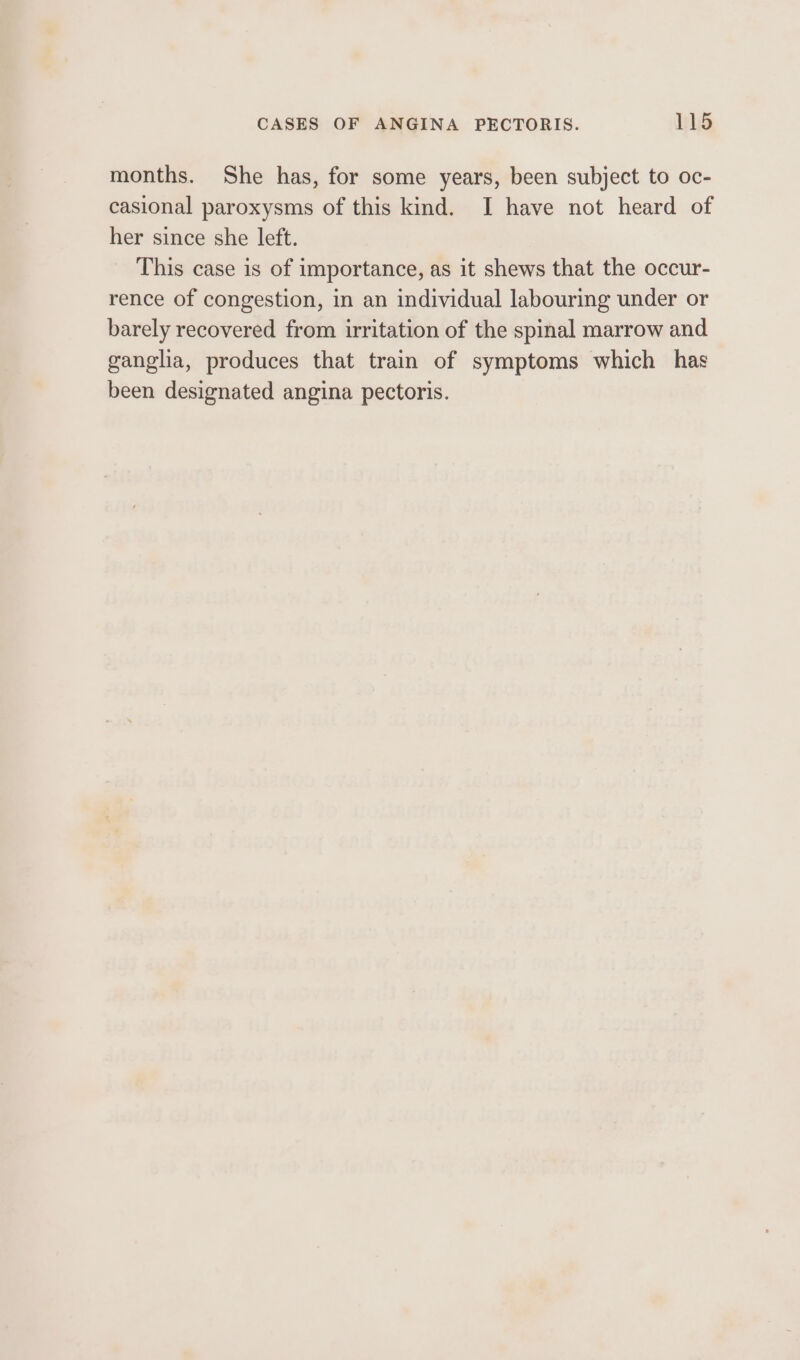 months. She has, for some years, been subject to oc- casional paroxysms of this kind. I have not heard of her since she left. This case is of importance, as it shews that the occur- rence of congestion, in an individual labouring under or barely recovered from irritation of the spinal marrow and ganglia, produces that train of symptoms which has been designated angina pectoris.