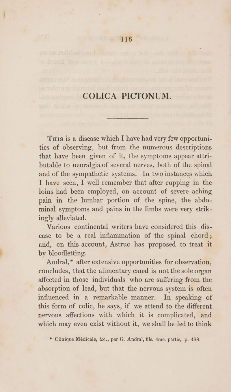 COLICA PICTONUM. Tuis is a disease which I have had very few opportuni- ties of observing, but from the numerous descriptions that have been given of it, the symptoms appear attri- butable to neuralgia of several nerves, both of the spinal and of the sympathetic systems. In two instances which I have seen, I well remember that after cupping in the loins had been employed, on account of severe aching pain in the lumbar portion of the spine, the abdo- minal symptoms and pains in the limbs were very strik- ingly alleviated. Various continental writers have considered this dis- ease to be a real inflammation of the spinal chord; and, en this account, Astruc has proposed to treat it by blocdletting. Andral,* after extensive opportunities for observation, concludes, that the alimentary canal is not the sole organ affected in those individuals who are suffering from the absorption of lead, but that the nervous system is often influenced in a remarkable manner. In speaking of this form of colic, he says, if we attend to the different nervous affections with which it is complicated, and which may even exist without it, we shall be led to think * Clinique Médicale, &amp;c., par G. Andral, fils. 4me. partie, p. 488.