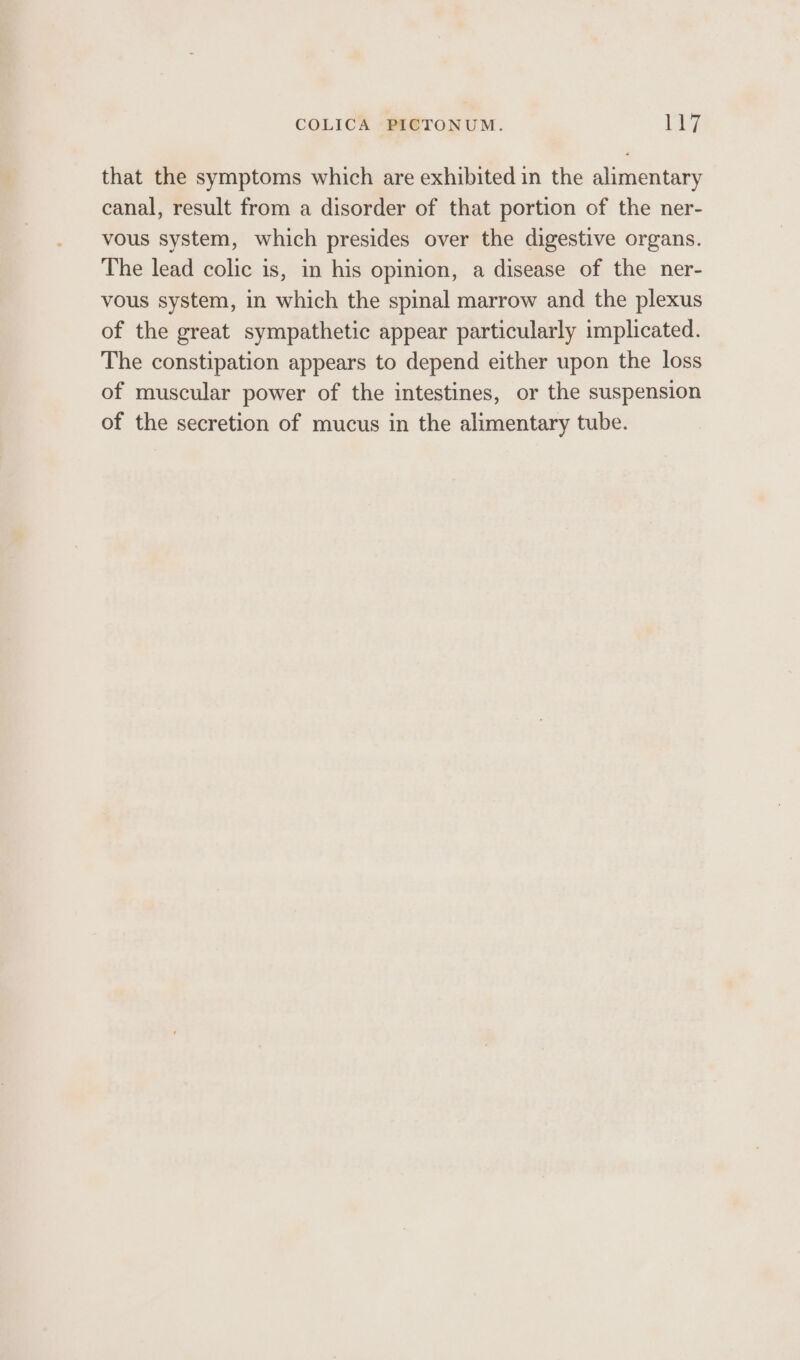 COLICA PICTONUM. [h7 that the symptoms which are exhibited in the alimentary canal, result from a disorder of that portion of the ner- vous system, which presides over the digestive organs. The lead colic is, in his opinion, a disease of the ner- vous system, in which the spinal marrow and the plexus of the great sympathetic appear particularly implicated. The constipation appears to depend either upon the loss of muscular power of the intestines, or the suspension of the secretion of mucus in the alimentary tube.