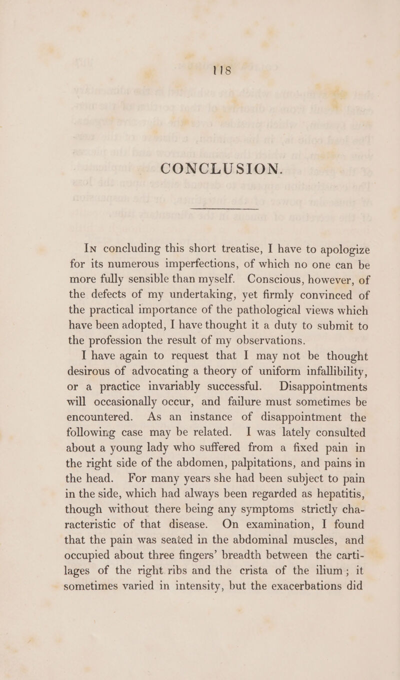 CONCLUSION. In concluding this short treatise, I have to apologize for its numerous imperfections, of which no one can be more fully sensible than myself. Conscious, however, of the defects of my undertaking, yet firmly convinced of the practical importance of the pathological views which have been adopted, I have thought it a duty to submit to the profession the result of my observations. I have again to request that I may not be thought desirous of advocating a theory of uniform infallibility, or a practice invariably successful. Disappointments will occasionally occur, and failure must sometimes be encountered. As an instance of disappointment the following case may be related. I was lately consulted about a young lady who suffered from a fixed pain in the right side of the abdomen, palpitations, and pains in the head. For many years she had been subject to pain in the side, which had always been regarded as hepatitis, though without there being any symptoms strictly cha- racteristic of that disease. On examination, I found that the pain was seated in the abdominal muscles, and occupied about three fingers’ breadth between the carti- lages of the right ribs and the crista of the ium; it sometimes varied in intensity, but the exacerbations did