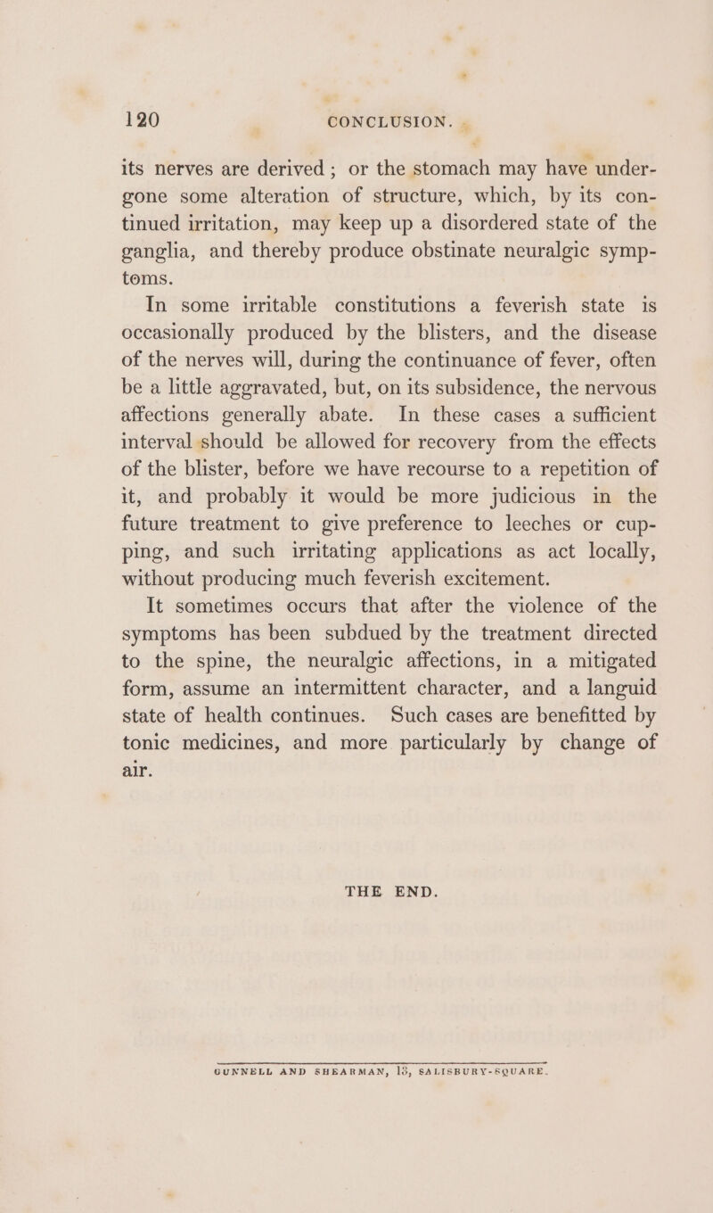 its nerves are derived; or the stomach may have under- gone some alteration of structure, which, by its con- tinued irritation, may keep up a disordered state of the ganglia, and thereby produce obstinate neuralgic symp- toms. In some irritable constitutions a feverish state is occasionally produced by the blisters, and the disease of the nerves will, during the continuance of fever, often be a little aggravated, but, on its subsidence, the nervous affections generally abate. In these cases a sufficient interval should be allowed for recovery from the effects of the blister, before we have recourse to a repetition of it, and probably it would be more judicious in the future treatment to give preference to leeches or cup- ping, and such irritating applications as act locally, without producing much feverish excitement. It sometimes occurs that after the violence of the symptoms has been subdued by the treatment directed to the spine, the neuralgic affections, in a mitigated form, assume an intermittent character, and a languid state of health continues. Such cases are benefitted by tonic medicines, and more particularly by change of alr. THE END. GUNNELL AND SHEARMAN, 18, SALISBURY-SQUARE,