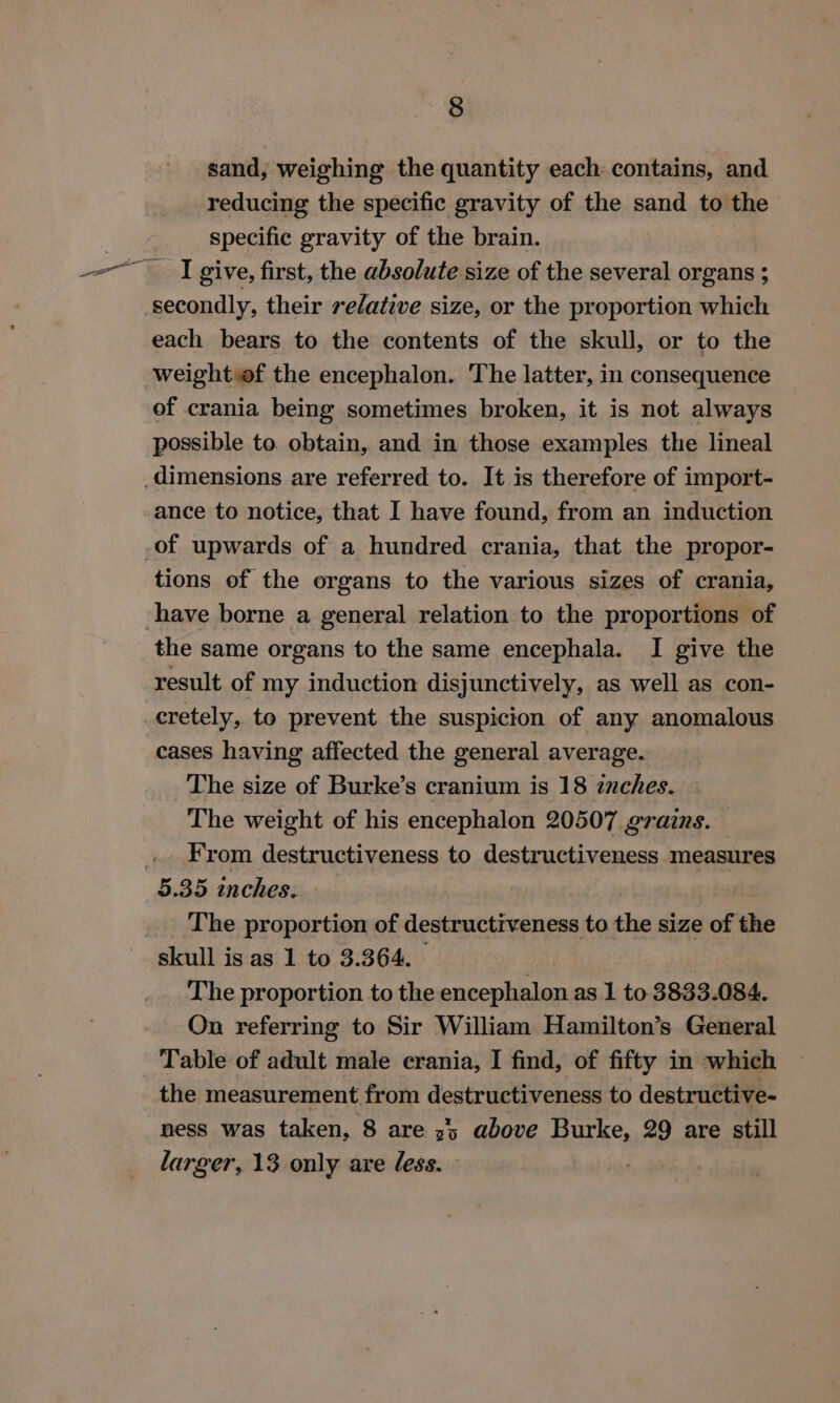 sand, weighing the quantity each contains, and reducing the specific gravity of the sand to the | specific gravity of the brain. on tn] give, first, the absolute size of the several organs ; secondly, their relative size, or the proportion which each bears to the contents of the skull, or to the weight of the encephalon. The latter, in consequence of crania being sometimes broken, it is not always possible to. obtain, and in those examples the lineal dimensions are referred to. It is therefore of import- ance to notice, that I have found, from an induction _of upwards of a hundred crania, that the propor- tions ef the organs to the various sizes of crania, have borne a general relation to the proportions of the same organs to the same encephala. I give the result of my induction disjunctively, as well as con- cretely, to prevent the suspicion of any anomalous cases having affected the general average. The size of Burke’s cranium is 18 znches. — The weight of his encephalon 20507 grains. .. From destructiveness to destructiveness measures 5.35 inches. The proportion of destructiveness to the size of the skull is as 1 to 3.364. | The proportion to the encephalon as 1 to. 3833.084. On referring to Sir William Hamilton’s General Table of adult male ecrania, I find, of fifty in which the measurement from destructiveness to destructive- ness was taken, 8 are z'; above Burke, 29 are still larger, 13 only are less.