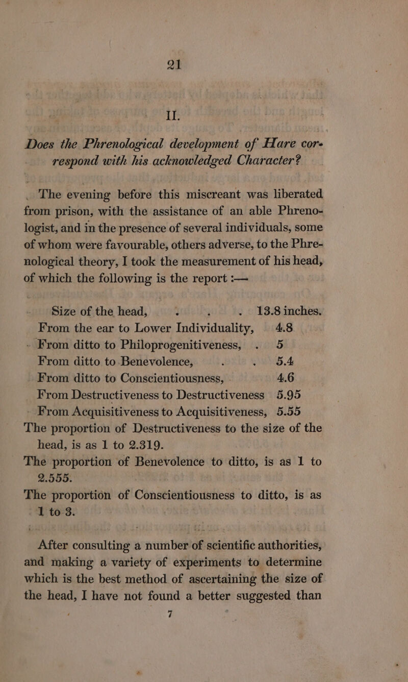 Q1 II. Does the Phrenological development of Hare cor respond with his acknowledged Character? _ The evening before this miscreant was liberated from prison, with the assistance of an able Phreno- logist, and in the presence of several individuals, some of whom were favourable, others adverse, to the Phre- nological theory, I took the measurement of his head, of which the following is the report :— Size of the head, : ; . 13.8 inches. From the ear to Lower Individuality, 4.8 - From ditto to Philoprogenitiveness, . 5 From ditto to Benevolence, ; SE we) _ From ditto to Conscientiousness, . 4.6 From Destructiveness to Destructiveness 5.95 - From Acquisitiveness to Acquisitiveness, 5.55 The proportion of Destructiveness to the size of the head, is as 1 to 2.319. _ The proportion of Benevolence to ditto, is as 1 to 2.555. The proportion of Conscientiousness to ditto, is as 1 to 3. | After consulting a number of scientific authorities, and making a variety of experiments to determine which is the best method of ascertaining the size of the head, I have not found a better suggested than : 7