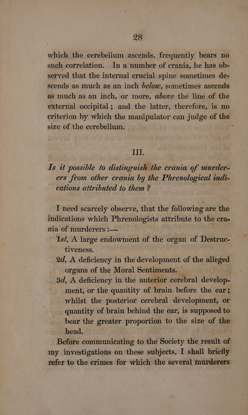 which. the cerebellum ascends, frequently bears no such correlation. In a number of crania, he has ob- served that the internal crucial spine sometimes de- scends as much as an inch below, sometimes ascends as much as an inch, or more, above the line of the external occipital; and the latter, therefore, is no criterion by which the manipulator can judge of the size of the cerebellum. r III. Is it possible to distinguish the crania of murder- ers from other crania by the Phr enclogical, indi- cations attributed to them ? I need scarcely observe, that the following are the indications which Phrenologists attribute to the cra- nia of murderers :— Ist, A large endowment of the organ of oan tiveness. _ 2d, A deficiency in the development of the alleged organs of the Moral Sentiments. _ $d, A deficiency in the anterior cerebral develope ment, or the quantity of brain before the ear; whilst the posterior cerebral development, or quantity of brain behind the ear, is supposed to bear the greater proportion to the size of the head. | - Before communicating to the Society the result of my investigations on these subjects, I shall briefly refer to the crimes for which the several murderers