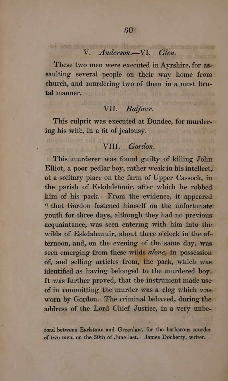 ae Andavite Glen, These two men were executed in Ayrshire, for as- saulting several people on their way home from church, and murdering two of them in a most bru- tal manner. VII. Balfour. This culprit was executed at Dundee, for murder- ing his wife, in a fit of jealousy. VIII. Gordon. . This murderer was found guilty of killing John Elliot, a poor pedlar boy, rather weak in his intellect, at a solitary place on the farm of Upper Cassock, in the parish of Eskdalemuir, ‘after which he robbed. him of his pack. From the evidence, it appeared “that Gordon fastened himself on the unfortunate: youth for three days, although they had no previous: acquaintance, was seen entering with him into the wilds of Eskdalemuir, about three o clock in the af- ternoon, and, on the evening of the same day, was seen emerging from these wilds a/one, in possession of, and selling articles from, the pack, which was identified as having belonged to the murdered boy. It was further proved, that the instrument made use of in committing the murder was a clog which was. worn by Gordon. The criminal behaved, during the: address of the Lord Chief Justice, in a very unbe- &gt; road between Earlstoun and Greenlaw, for the barbarous murder of two men, on the 30th of June last. James Docherty, writer.