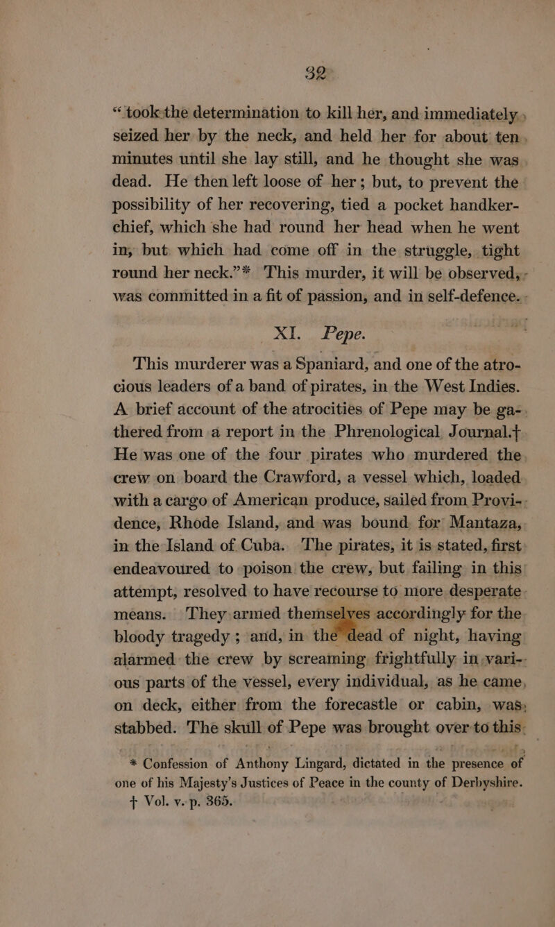 * took-the determination to kill her, and immediately. seized her by the neck, and held her for about ten. minutes until she lay still, and he thought she was dead. He then left loose of her; but, to prevent the possibility of her recovering, tied a pocket handker- chief, which she had round her head when he went in, but. which had come off in the struggle, tight reund her neck.”* ‘This murder, it will be observed, - was committed in a fit of passion, and in self-defence. - XI. Pepe. This murderer was a Spaniard, and one of the atro- cious leaders of a band of pirates, in the West Indies. A brief account of the atrocities of Pepe may be ga-. thered from a report in the Phrenological. Journal.,. He was one of the four pirates who murdered the. crew on board the Crawford, a vessel which, loaded with a cargo of American produce, sailed from Provi-. dence, Rhode Island, and was bound. for Mantaza,. in the Island of Cuba. The pirates, it is stated, first endeavoured to poison the crew, but failing in this attempt, resolved to have recourse to more desperate. means. They armed themselves accordingly for the bloody tragedy ; and, in the dead of night, having alarmed the crew by screaming, frightfully in -vari-- ous parts of the vessel, every individual, as he came, on deck, either from the forecastle or cabin, was: stabbed. The skull of Pepe was brought over to cae “%* Confession of utiony Lingard, dictated in ue presence of one of his Majesty’s Justices of Peace in the county of Weg cco + Vol. y.p. 365.