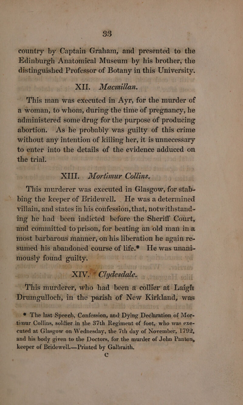 country by Captain Graham, and presented to the Edinburgh Anatomical Museum by his brother, the distinguished Professor of Botany in this University. XII. Macmillan. This man was executed in Ayr, for the murder of a woman, to whom, during the time of pregnancy, he administered some drug for the purpose of producing abortion. As he probably was guilty of this crime without any intention of killing her, it is unnecessary to enter into the details of the evidence adduced on the trial. XIII. Mortimur Collins. This murderer was executed in Glasgow, for stab- bing the keeper of Bridewell. He was a determined villain, and states in his confession, that, notwithstand- ing he had been indicted before the Sheriff Court, and cémmitted to prison, for beating an ‘old man ina most barbarous manner, on his liberation he again re- suméd his abandoned course of cute He was unani- mously found Kapa iia | XIV. i= it: Ch scien This faideaber who had ‘been @ collier at. baigh ee in the “patish of New meine} was | ™* The last Speech, Confession, we Dying Dedbiresion af Mer- timur Collins, soldier in the 37th Regiment of foot, who was exe- cuted at Glasgow on Wednesday, the 7th day of November, 1792, and his body given to the Doctors, for the murder of John Panton, _ keeper of Bridewell.—Printed by Galbraith. Cc