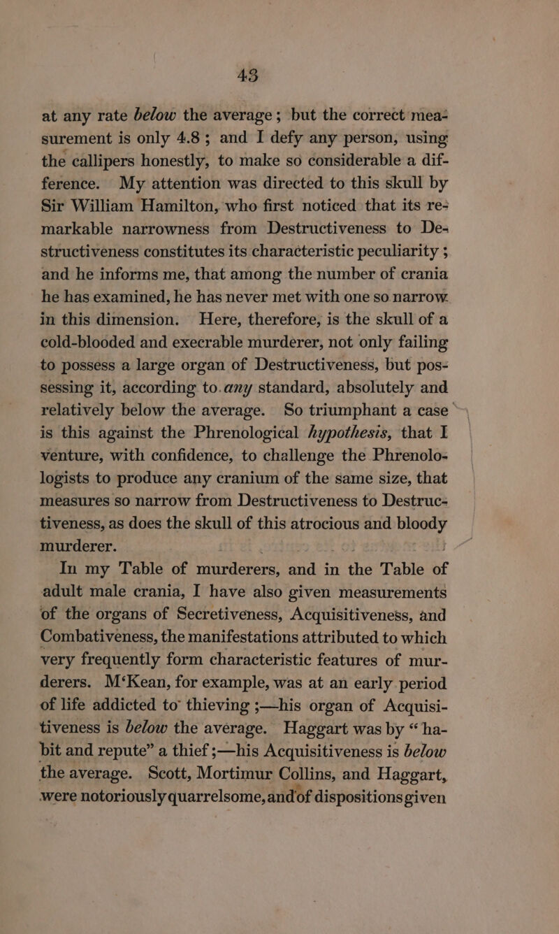 at any rate below the average; but the correct mea- surement is only 4.8; and I defy any person, using the callipers honestly, to make so considerable a dif- ference. My attention was directed to this skull by Sir William Hamilton, who first noticed that its re- markable narrowness from Destructiveness to De- structiveness constitutes its characteristic peculiarity 5 and he informs me, that among the number of crania he has examined, he has never met with one so narrow. in this dimension. Here, therefore, is the skull of a cold-blooded and execrable murderer, not only failing to possess a large organ of Destructiveness, but pos- sessing it, according to.any standard, absolutely and relatively below the average. So triumphant a case is this against the Phrenological hypothesis, that I venture, with confidence, to challenge the Phrenolo- logists to produce any cranium of the same size, that measures so narrow from Destructiveness to Destruc- tiveness, as does the skull of this atrocious and ae murderer. In my Table of ieaeiece sit in fe Table of adult male crania, I have also given measurements of the organs of Secretiveness, Acquisitiveness, and Combativeness, the manifestations attributed to which very frequently form characteristic features of mur- derers. M‘Kean, for example, was at an early period of life addicted to’ thieving ;—his organ of Acquisi- tiveness is below the average. Haggart was by “ ha- bit and repute” a thief ;—his Acquisitiveness is below the average. Scott, Mortimur Collins, and Haggart, were notoriously quarrelsome, andof dispositions given