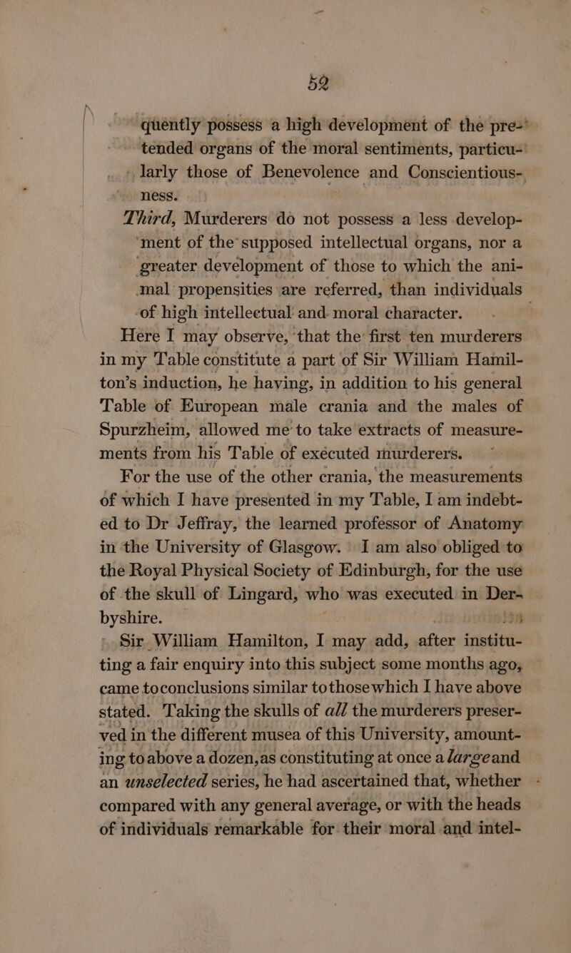 quently possess a high development of the pre-’ tended organs of the moral sentiments, particu-' - larly those of icc iebea cnet and Conscientious- ness. Third, Murderers do not possess a less develop- ‘ment of the’ supposed intellectual organs, nor a ‘greater development of those to which the ani- mal: propensities are referred, than individuals of high intellectual and: moral character. : Here I may observe, that the first ten murderers in my Table constitute a part of Sir William Hamil- ton’s induction, he haying, in addition to his general Table of European male crania and the males of Spurzheim, allowed me’to take extracts of measure- ments from his Table of executed raurderers. For the use of the other crania, the measurements of which I have presented in my Table, I am indebt- ed to Dr Jeffray, the learned professor of Anatomy in the University of Glasgow. I am also obliged to the Royal Physical Society of Edinburgh, for the use of the skull of Lingard, who was executed in reson byshire. itn Sir William Hamilton, I may add, after institu- ting a fair enquiry into this subject some months ago, came toconclusions similar tothose which I have above stated. Taking the skulls of a// the murderers preser- ved i in the different musea of this University, amount- ing toabove a dozen, as constituting at once a largeand an unselected series, he had ascertained that, whether compared with any general average, or with the heads of individuals remarkable for their moral and intel-