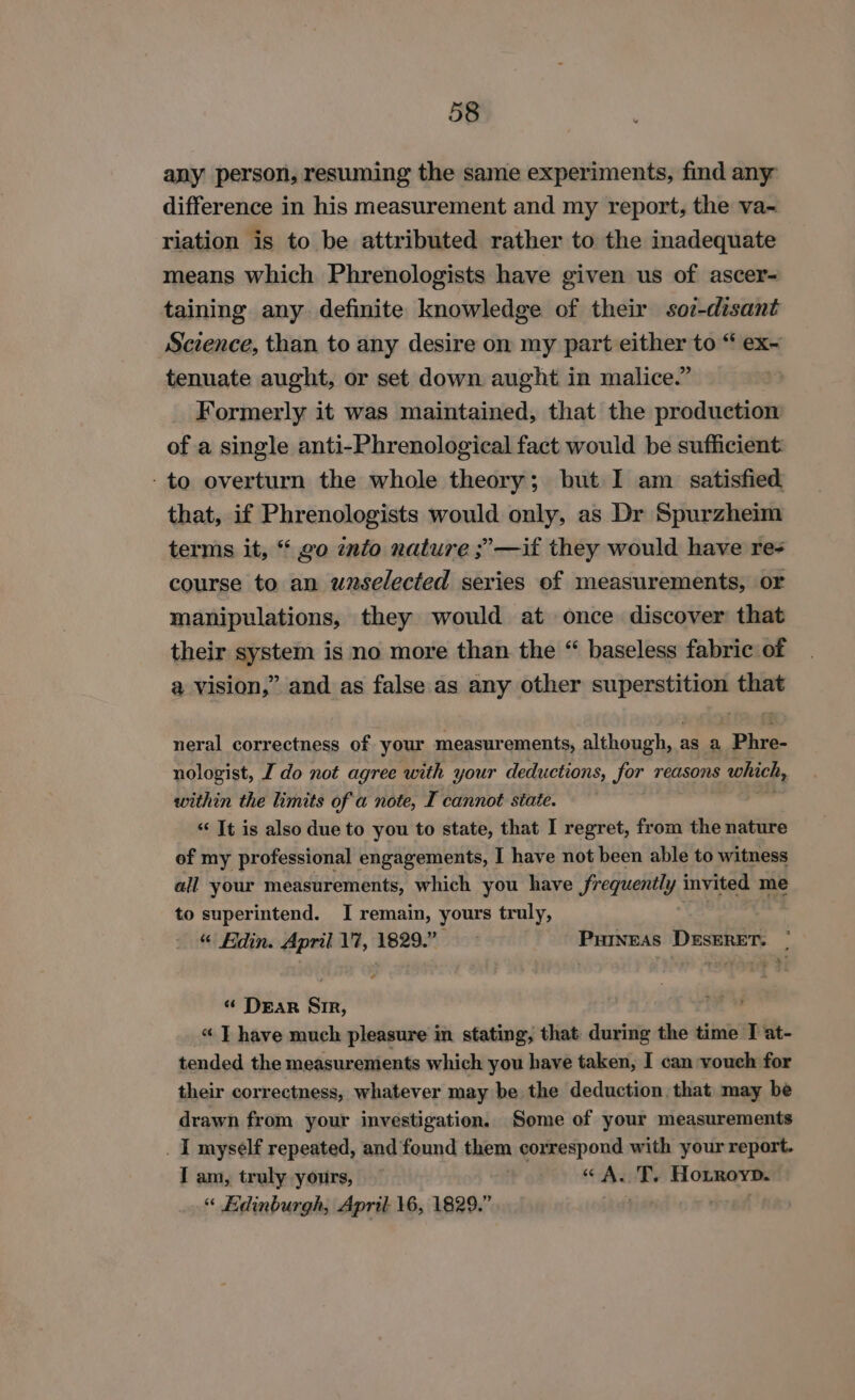 any person, resuming the same experiments, find any difference in his measurement and my report, the va~ riation is to be attributed rather to the inadequate means which Phrenologists have given us of ascer- taining any definite knowledge of their soz-disant Science, than to any desire on my part either to “ ex- tenuate aught, or set down aught in malice.” Formerly it was maintained, that the production of a single anti-Phrenological fact would be sufficient: - to overturn the whole theory; but I am satisfied that, if Phrenologists would only, as Dr Spurzheim terms it, “ go into nature ;’—if they would have re- course to an unselected series of measurements, or manipulations, they would at once discover that their system is no more than the “ baseless fabric of a vision,” and as false as any other superstition that neral correctness of your measurements, although, as a Phre- nologist, I do not agree with your deductions, for reasons which, within the limits of a note, I cannot state. «‘ It is also due to you to state, that I regret, from the nature of my professional engagements, I have not been able to witness all your measurements, which you have frequently invited me to superintend. I remain, yours truly, “ Edin. April 17, 1829. Purneas DESERET. | “ Dear Sir, « T have much pleasure in stating, that during the time T at- tended the measurements which you have taken, I can vouch for their correctness, whatever may be the deduction. that may be drawn from your investigation. Some of your measurements _ I myself repeated, and found them correspond with your report. I am, truly yours, — “A. i Hotroyp. “ Edinburgh, April 16, 1829.”