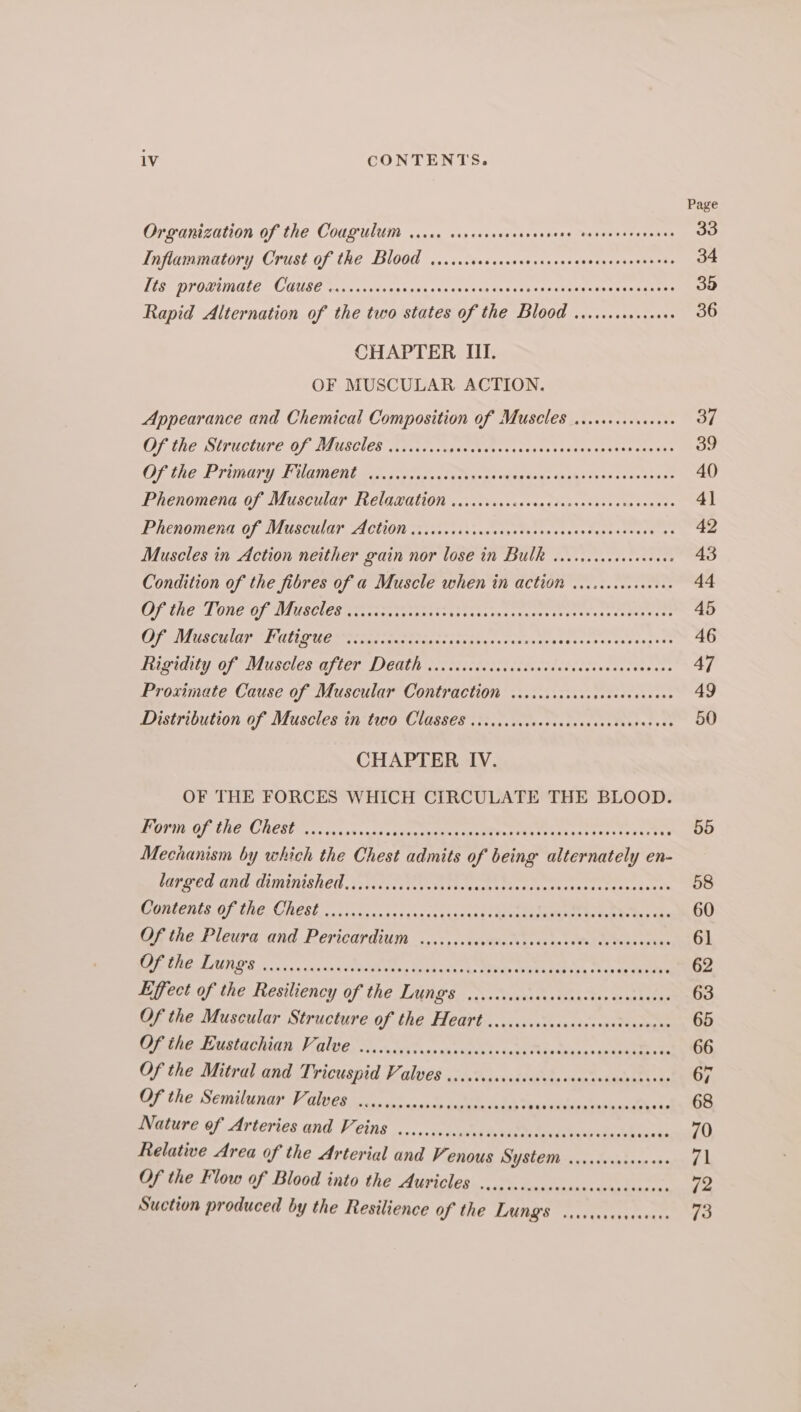 Page Organization of the Cougulum vice crcreccrenecensene sacnesevenenes 33 Inflammatory Crust of the Blood ......scccocevesessecsescacescsssens 34 LES PPODIGLE COUSE sins sche ocscnsanpan0s sues stu ciavunee ese eesneees 33 Rapid Alternation of the two states of the Blood .......eseseues 36 CHAPTER III. OF MUSCULAR ACTION. Appearance and Chemical Composition of Muscles ...cceccececees 37 OF the Structure Of Muscles iives cease votes. sssstavassrdsosenesae 39 OF ChE PTURGTY TOA BOL ne). pede aces ta thes ps heaton: <x p4sFs 00 sesetba se 40 IEBCNOMENG OF TAUSCIUAT TRCLIANGHION «5. 0¥oxsne von thes. s2800 stn noates 4} PARENOMETUL.OF LVGSCHIAT FICTION is sap 10h cng osce ths 00 ea sas tuce aces tees 42 Muscles in Action neither gain nor lose in Bulk ...cicccecsceevees 43 Condition of the fibres of a Muscle when in action ......cceceeeee 44 GUENTHER Gal I OVENS 3 pre rope oyic erie pire berghei. Cobre: 45 WARS LTETET UT Bot BENET GT we sl che Rn aE aR pe le Ae ie ac aE 46 DL IMEY Die NLBLICR AT (CEP ICHL Uc eiiy ecg eRicaidc cekucreateaer: 47 Proximate Cause of Muscular Contraction ....ccccscscscscecccnens 49 Distribution of Muscles in two Classes ....ccscococcccssscsccasccees 50 CHAPTER IV. OF THE FORCES WHICH CIRCULATE THE BLOOD. MOPED ANC ORCS sa sus cos aces Gorm ede ete aan ote cee 55 Mechanism by which the Chest admits of being alternately en- barged and diminished isteccastevevi sive hint cssenataeteteesedy nes 58 MPIEREEOTINEGRESL a0: 0s sanacesanactcnuns Me ne os 60 Of the Pleura and, Pericardium .,.;,,.1vcvsdvicssneteds ico eronenias 61 UAE LUTIOR oi ca cuinas RWW ess Bukadeine aae EE te ete 62 Effect of the Resiliency of the LAGS =, Nu Warners Geka: dee 63 Of the Muscular Structure of the Heart ..c.ccccccsscocccccsecencee 65 OF the Eustachian Valve... ccicscssscnrnseesstonscisndvassvevscaginvan 66 Of the Mitral and Tricuspid Valves ...ccccccccsssececsecccanceccanes 7 Of the Semilunar Valves ...cccccccccccsecccccsess an siabie tid oasgetoes Nature of Arteries and Veins ...cccccccccececcceccscocsccceecescccens 70 Relative Area of the Arterial and Venous USED) ras Wiehe aks 71 Of the Flow of Blood into the Auricles ..cc...ccccccccecccccccceee, 72 Suction produced by the Resilience of the LUNGS vcccccccersseee. 73