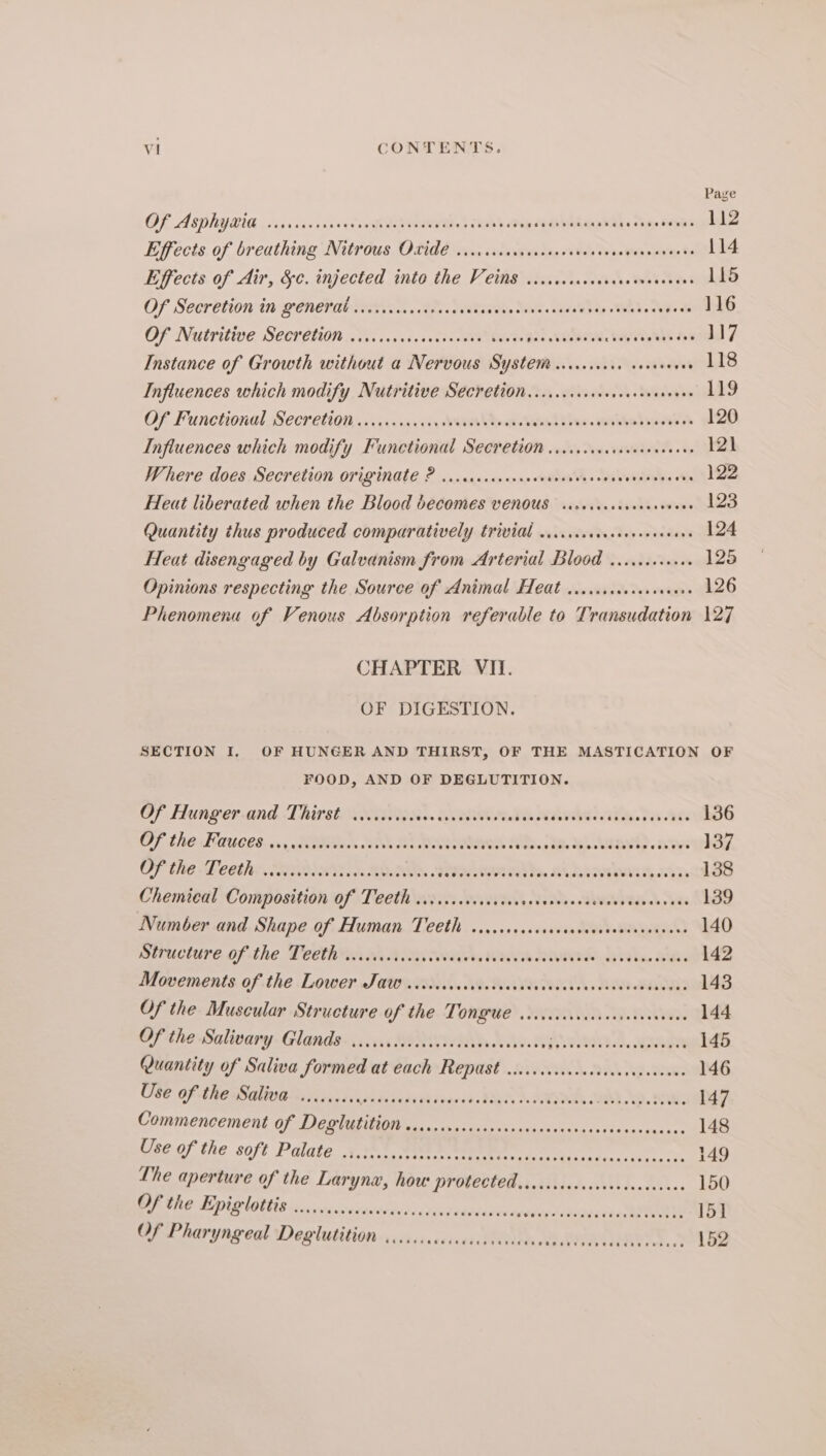Page OP ASD Y8G ics vis cass ceo Meh OMT RE be Leagan DT Lc Ske MRS 112 Effecis. of breathing Nttr0us, Of106 sive sisesavasee ss Vel vb o0Ven venient 114 Effects of Air, &amp;¢. injected into the Veins said. wick, tstcees 115 Of Sesrbtion tn genehal vets , de. dyehieee, Wisk. sats POR 116 OF Natritive, SCereuon oo. cosaicssce> elated. ge Zac cewe sla, DAVOS Abe 17 Instance of Growth without a Nervous System wcccscces cecesees . 118 Influences which modify Nutritive Secretion. ..cccccccecsseseveneves 119 OF Functional Seer ction..cvcscsccicy hws Recs sh tex wehbe eee 120 Influences which modify Functional Secretion ...cccccccreeceneeees 12) Where does. SCcretion OFIZNale ? .r.sascasesnccdiosvvescvaverssaus cer 122 Heat liberated when the Blood becomes VENOUS sseviceseseeeee sev l23 Quantity thus produced comparatively trivial 1... Ba elge 124 Heat disengaged by Galvanism from Arterial Blood .....c.100 125 Opinions respecting the Source of Animal Hedt .icccsccecsccevees 126 Phenomena of Venous Absorption referable to Transudation 127 CHAPTER VII. OF DIGESTION. SECTION I. OF HUNGER AND THIRST, OF THE MASTICATION OF FOOD, AND OF DEGLUTITION. Of Hunger and Thirst .......4. bse GUS eee RES er hs 136 GF thé FAUces. 6, hs WON LS NO BLAS Be 137. OF the: Leethe env a MONS. . View iebesa dhe. Aas vith ba 138 Chemical Composition of Teeth .iiccsccsscocccrsvancoscscenvesecsececs 139 Number and Shape of Human Teeth w.ccccccccsceess pov aingansah) 140 BeCEE OF the Tener ad Fee WAN RT BY hee ae 142 Movements of the Lower Jaw .iiiecccccisscevecscsccscuscacsecveaeess 143 Of the Muscular Structure of the Tongue ciccccccccccccceccccvece 144 Of the Salivary Glands. ciccccccccccccccssccccaneess PWR T. 145 Quantity of Saliva formed at each Repast viccccscccccccccccccceceee 146 Use of the Saliva ......... Pea runeteivarch Dyas WP NEe AD, NUE 147 Commencement of Deglutition cecccccccccccccccsssssresaccsesceceecces 148 Use of the soft Palate 4,280 St MOM eos cijitkdes<sssncoe 149 The aperture of the Larynx, hou DPOCION 2 betes THRE «dk kn 150 Be ME OTE as ger vrs ie hi szhcdaaelePovepadiy ¥ioaba cbse WO 15]