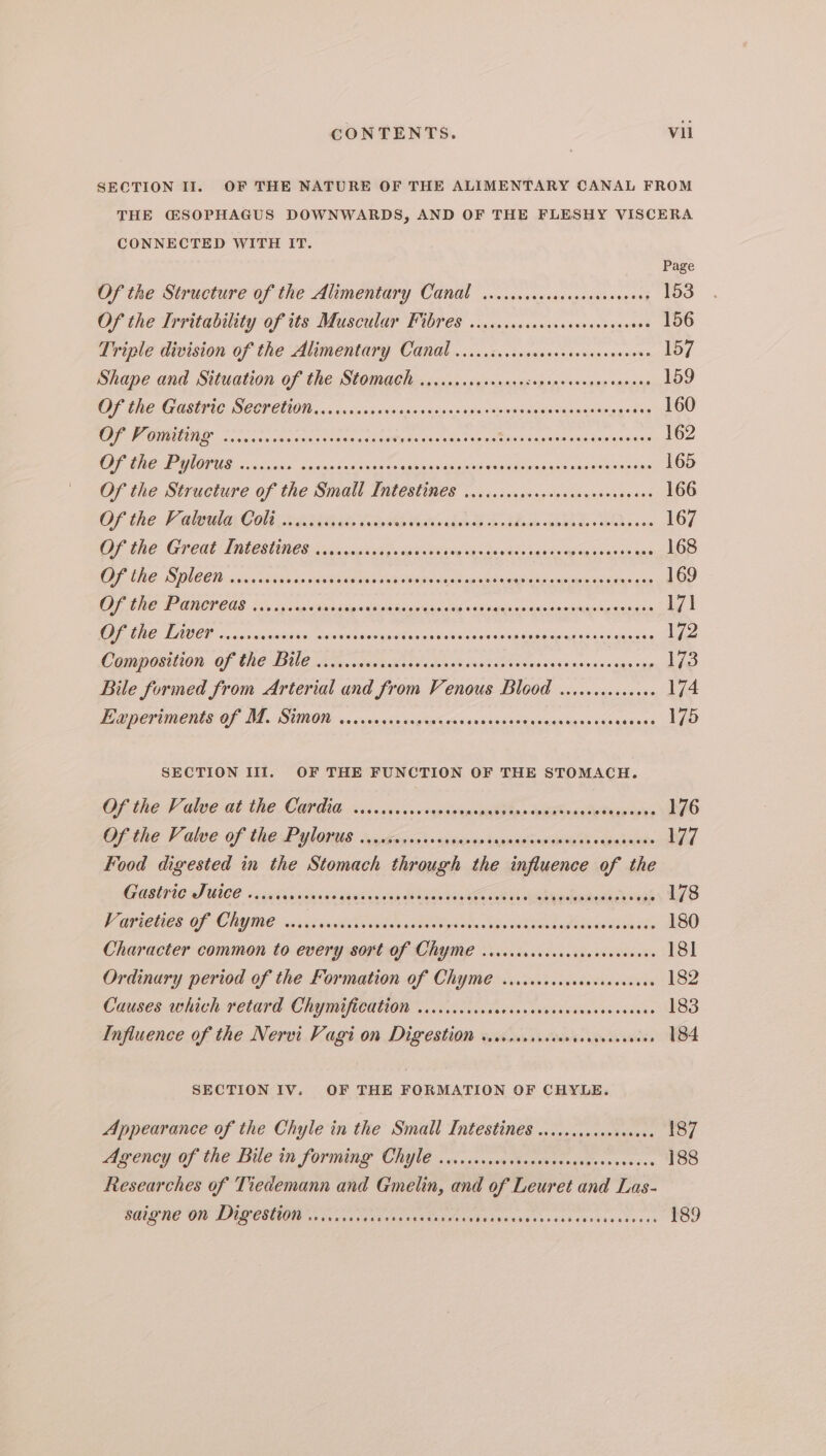 SECTION II. OF THE NATURE OF THE ALIMENTARY CANAL FROM THE CSOPHAGUS DOWNWARDS, AND OF THE FLESHY VISCERA CONNECTED WITH IT. Page Of the Structure of the Alimentary Canal ...cicscccscccscececeees 153 Of the Irritability Of tts BLiscilar FUOP es sso cwsssccssceveed eseses 156 Triple division of the Alimentary Canal .....iscscscseceeveccseseoes 157 prape and Siiuation of (he Stoma gle reissnsssievcanses pigs 92000 oapinns 159 OF PREG ASTFIC SOCTOUON a oensa 0 ¥sincsnnsin ns cslesSbiesvanmsvayanerinasasss 160 Oe. cnransasinisae ossioesaccummaas tise da sep ataineib anes si ikadea Seuss 162 OP EF LONTS so isino’ ws ainjn dail seees sais yises svapoples sal edaaenetorss 165 Of the Structure of the Small Tiitestines ...<.<c.svvsceccsneveges eee 166 OF the Tater G Oi hel hale bide te Pikinadcod sb adhoulecebbh de BOR aces 167 OF (ee PCH IARLON UC S ys sc iaaisins stag esapis vad te neodu-sids nakne ae apownsas anit 168 OE AMC LOO ID sscsccs ais so SiS a Salat ic opal sb mmmsardeecgmcbacth a eccaula asia aie 169 Of Lie NOV CUS. Ss a sade stn car ah baie teigaiclag + veiaagis snigss ase mapie sing aon 171 GREINER « nrasanieatiesip. vasitiedletstuudecclnesiaiiy sons se Sao pepiae eas anise 172 COBDOEMION: Of ThE DIU Le Son video eh ia becbbatsosisy caenengesinsenes gs ong 173 Bile formed from Arterial and from Venous Blood ..........000 174 EP CTUMONET Of BE. SUROW i nsnunsics vopheicavierieascegeesins'enes 6X4 sings gD SECTION III. OF THE FUNCTION OF THE STOMACH. Of the V dive ot the COtd, vcasisisvogesenpinonStia -enaade Papeete 176 tie V alee Of CREP MORES: Jphennsh« <p tener tannaetincehiQ vqbedninde 177 Food digested in the Stomach through the influence of the CARIG SULCE excite iia wi gavsinnia Maza he Ge Rares oNgh 178 V BCE Of CRY ose cnr Posh telap ebb n Vieni ok Toi lathe 180 Character common to every sort Of CHYME .scrceccccrcecsccnescees 18] Ordinary period of the Formation of Chyme ..icccocrcocscssccsees 182 Causes which retard CHYBRACATION <0. ccivdsoscvousiensusses ceaces 183 Influence of the Nervi Vagi 0n Digestion ssivissseosarccecscervess 184 SECTION IV. OF THE FORMATION OF CHYLE. Appearance of the Chyle in the Small Intestines .........c0sc0ees 187 Agency of the Bile in forming CHYLE . cess. cov esis ocevedous sss ice 188 Researches of Tiedemann and Gmelin, and of Leuret and Las- SALLE Oil PPUECEUIOI ae ca css aot esos suis Baaneseey+cssscosievete ces 189