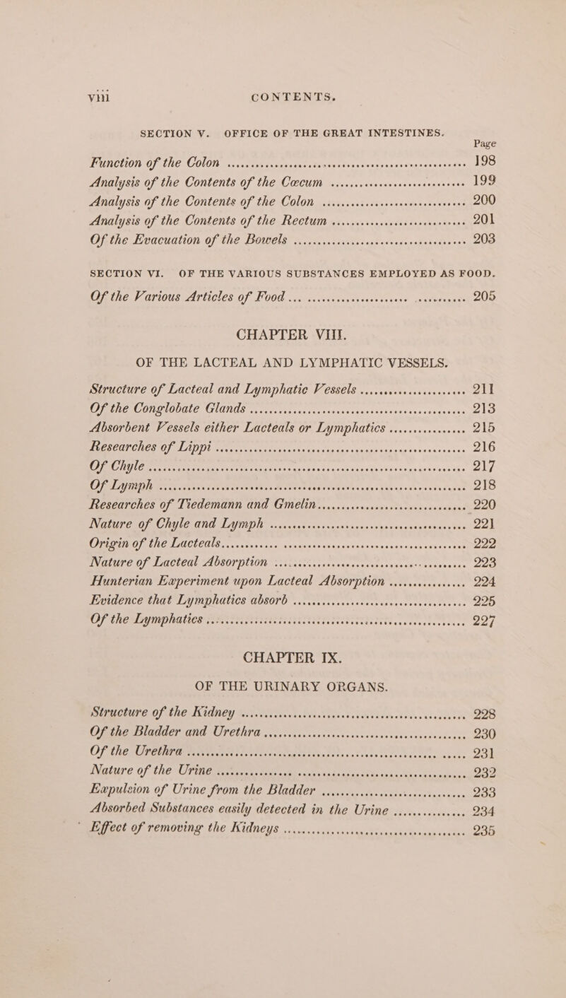 SECTION V. OFFICE OF THE GREAT INTESTINES. Page PUTOUOI DO) LUE COLON ac, set facets ee igi ty x une as anime satus in aes 198 Analysis of the Contents of the Coccum .......cecasecsoeseseneseees 199 Analysis of the Contents of the Colon .isccrscccsccccacecscscevecens 200 Analysis of the Contents of the Rectum ....cccccccesscrccseceseees 201 Ofthe Evacuation of the Bowmels is vec .cisixees ses ovasessadeiedisos® 203 SECTION VI. OF THE VARIOUS SUBSTANCES EMPLOYED AS FOOD. Citic Various Articles OF F008 «1c cssvsssesa ease co yaes sg ssedaa nts 205 CHAPTER VIII. OF THE LACTEAL AND LYMPHATIC VESSELS. Structure of Lacteal and Lymphatic Vessels ...ccccccccecscacseees 211 Be IS LOIS oe ere ae or ess ao idan 1hds C40 ins védaa¥ aXe 213 Absorbent Vessels either Lacteals or Lymphatics .....cccsceceees 215 MOD OETA TERY IDTV, BV A OOS ENR nO a EE ED 216 EE US apes Sar RS Pe OE OE A FR ire 217 OLA NI OES ea Fak esta ess Beets ah Pa Fes Bak ia nhs ve Pa ouNGR 218 Figsearches Of Ticdemann Gnd GEM. ,.0risccanrtsartarsecesascnand 220 DN ere reeO ee Wie Hl LTR OD. 2. 2.8 cess an cnt ives 4 us iss dacnaueaes tes 22] EC TICOTEIS, 5 ones fae Anuana ds «higpatnin se o4 cnnavaeavucas Dd 222 Nature of Lacteal Absorption v..ccicicssceeccesees Fees aps Sr kene as 223 Hunterian Experiment upon Lacteal Absorption ....cecccccceees 224 Evidence that Lymphatics absorb ..cccccccccccececsesvsssssnseneceece 225 OANA MIUTHING LION TIM GHEE Seize te sect nei ter ithe cs tosten inne: 227 CHAPTER IX. OF THE URINARY ORGANS. CUP E OF ines I iGney Bees s. Wi. is 2h oA ATA oases 228 Pert ONE PEERING. cogs sas csscsesssoeeactetsveneducdeoes 230 Of THES PEM Mesa er SatN cust tok Shtp da tenti da toh octets akees 231 ature of the Ue cabernet A lies baka ts ates BX isha os ods Sacvcks 232 Expulsion of Urine from the Bladder ..iccccccccccascasccccccascess 233 Absorbed Substances easily detected in the Urine ee Pact OF removing the Kidneys. oicencevcks cxcvuneiieaccistecces caglec 235