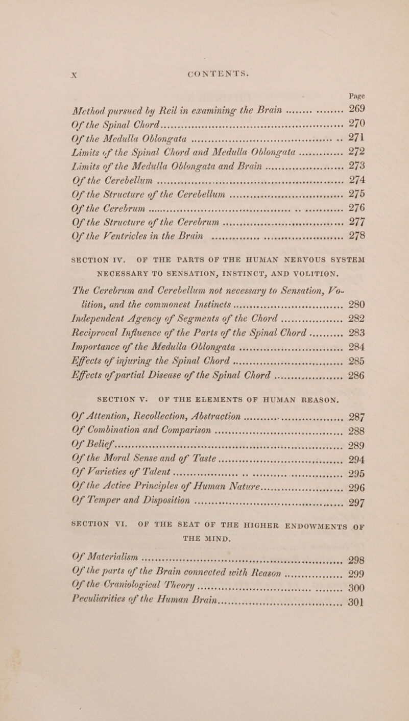 Page Method pursued by Reil in examining the Brain sissies cveseees 269 (DF LE SING) CLONE sa cca ss cadsedgecoussoves stesesescesesvanssevevsssoa3 270 the WI GUUll GOON GOLA saddsesisscSeseses <> Coe. od sccben ss Qa Ge 271 Limits of the Spinal Chord and Medulla Oblongata ...c.ceseeaee 258 Limits of the Medulla Oblongata and Brain cicccccsceceveeccseeene 273 PEURE COCPODCIIUT oo AL: saeneciels emis as hinachl Mecengethngl oiihade 274 Oithe Structure of the Cerebevum ...»-ssiedasemarsintas naeetemning 275 ARINC ET ED TUM cccsxsnasontine seth ns += +epee whhemenesewn a> MEIER es 276 Of the Structure of the Cerebrum oriccscccccscecacers pempho aunty aus 277 Ofthe Ventricles in thé BrGin. wes cases qeence os leprenedahay GOR 278 SECTION IV. OF THE PARTS OF THE HUMAN NERVOUS SYSTEM NECESSARY TO SENSATION, INSTINCT, AND VOLITION. The Cerebrum and Cerebellum not necessary to Sensation, Vo- ition, and the commonest ANstinetss.sciiycereccececseccccrecccecers 280 Independent Agency of Segments of the Chord ..rcccccccsceseece 282 Reciprocal Influence of the Parts of the Spinal Chord .......44 283 Importance of the Medulla Oblongrata wicsccccsccecscccncsecceceees 284 Pijfects of injuring the Spintl Chord o.0cicrsnsanasts sasiosivecasanre 285 Effects of partial Disease of the Spinal Chord viccccccecocsesevees 286 SECTION V; OF THE ELEMENTS OF HUMAN REASON. Of Attention, Recollection, Abstraction .icccuncessccossscerencececes 287 OF Combination Gnd COmoarisOn ..césiecscecstiecescssacvdessatees tas 288 OB Cera hs ik SRVAUMCONS SAAN. ANY AU... AL ZRINOR: 289 Up the Moral Sense and Of Taste .iisscsccsinsesecscaviswctgeteeevant 294 Ie Paa PUES OFT ENE SH Get tets voles asks cdaece et tr er 295 Of the Active Principles of Human Nature .ccccccccccccccaccavcese 296 Of Temper and Disposition ....... Rete sr taco assests na0+0 sence 297 SECTION VI. OF THE SEAT OF THE HIGHER ENDOWMENTS OF THE MIND, Of Materialist iatisesticstities, ha Dice: .: 298 Of the parts of the Brain connected with Reason. ................. 299 Of the Craniological TheOPY ......ccccccceseecccccescecececee ocecsc, 300