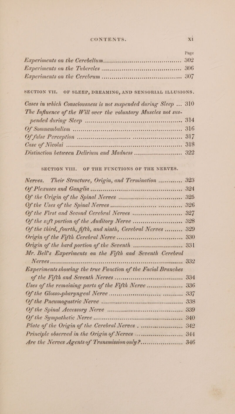 Page Experiments on the Cerebellum. ..icccccccrcvecrseseccvscvesees eee} 302 EeperTieents OM TROT UOEPCLES « ccancasas sundss ovata tidesecsbaeav te edse 306 EXP CVEMERISOR THE COPCOPUIN \ciccacesssasvccnestsdoboeswetegeses sees 307 SECTION VII. OF SLEEP, DREAMING, AND SENSORIAL ILLUSIONS. Cases in which Consciousness is not suspended during Sleep ... 310 The Influence of the Will over the voluntary Muscles not sus- DERGCTOAUPIID SLCC) wvidoccsssans roccasaginepensisinisvacenasecvetes 314 CT ROLE SIR vs os visu siuiievnsicael ails aanatidaievairasidptigsss ucceeatate 316 SN eR CHOCO cae ccsich ca tuieguiten adie ces otasass tate caWawn durin Nia siandeln 317 a vie ashe oe Halk dora ds oneelctranlsain aise pan se sientiuge tee 318 Distinction between Delirium and Madness ...cccscccecccccceeceees 322 SECTION VIII. OF THE FUNCTIONS OF THE NERVES. Nerves. Their Structure, Origin, and Termination ......0cc0- 323 Of Pletuses and Gapeliads alscvnuiis daha, vlads wsamskiavdars le ons 324 Of the Origin of the Spinal Nerves soicviusevvvcessvactveredveavess 325 Cf the Uses of the Spinal NN etveiicnutig guvviatin am ooees uk te ek 326 Of the First and Second Cerebral Nerves. viccscsccvasceseacverses Oe) Of the soft portion of the Auditory Nerve ...cccccocecccccvesvscens 328 Of the third, fourth, fifth, and ninth, Cerebral Nerves ......... 329 Origin of the Fifth Cerebral. Negee issasaiaviabacareanes sviavies in 330 Origin of the hard portion of the Seventh v.ccccrccccsseocasseavees 331 Mr. Bells Experiments on the Fifth and Seventh Cerebral CEOS 0 sos wusicibpciepalety nnd Svenseeabe ve tke Given sbloinds Go agen awe 332 Experiments showing the true Function of the Fucial Branches of the Fifth and Séventh Nerves. ccc .op sys sidesspsvecemnete dienes 334 Uses of the remaining parts of the Fifth Nerve cisccceccrcecavees 336 Of the Glosso-pharyngeal Nerve ...cscrsssnsvvenshvenvaves: os wept oe 337 Ofsthe Pneumogastric NEUE why. stusevsin en's opvaesitad cess oaeddides 338 OF the Spinal Accessory Nerv e— siviscjastvev asses iis cases cas whe. tee 339 Ofihe Sympathetic NOrue wwiccin.ccvw bane ie cin de natoegaetl eee 340 Plate of the Origin of the Cerebral Nerves . scsccccscesecsseveees 342 Principle observed in the Origin Of Ne€rves sic sacvcrercncscecestcas 344 Are the Nerves Agents of Transmission only 2acsicccccrveseccceess 346