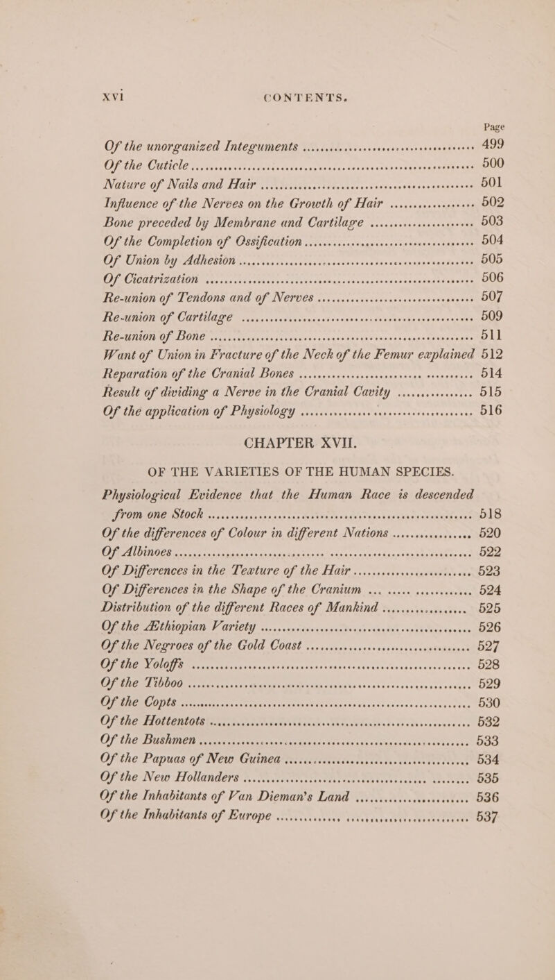 Page Of the unorganized Integuments ...ccsccocrcccceenccrcsecneasceceses 499 COPANO MUNE Ta iis cen votre tes (se vetees ices aveaeehs sensi cseenseire suas 500 Wature of Nails and Hair (ie prisvaccttt he vesss scons cseyceassaceusaes 501 Influence of the Nerves on the Growth of Hair ...cccccseseeseees 502 Bone preceded by Membrane and Cartilage ..ccsccsccccececseeees 503 Of the Completion of Ossification .........cccocscscscessoereasseosees 504 OF Union by Adhest0M secs secesseccscces Spay ian MaRS ME Ne 505 OO AAMCGUTUSITAONT cing ves Cds thes de a tos ea sag ovenc ase s4ahap aPuanfobenes 506 TEEACMION OF OL CRGONS G0 OF AVETUECE 605 .cncavsndssancxpsnsovasnate sa’ 507 TROT OTE CANON OGE Watergate ut 40i nye cds 04s oon seas ts sige sets Senseo’ 509 Fe tO) CLIONG sean to cctadoging coo 45's vaca ter 4s etSseseyaion aay soige's p&gt; 511 Want of Union in Fracture of the Neck of the Femur explained 512 CPAP AOD) ERG CLOMMLDIONES 50 snessccesscasrsasinageorvsonsiass 514 Result of dividing a Nerve in the Cranial Cavity ....ceccscceeese 515 OF GRE OD OUCAUON OF PAUSWUOLY .isays svn ssssccuersvenrddessesesa reg 516 CHAPTER XVII. OF THE VARIETIES OF THE HUMAN SPECIES. Physiological Evidence that the Human Race is descended POO E SLOG rs isco hese escacc ape ETAT Rabi eke Lease eat 518 Of the differences of Colour in different Nations .....ccccecceceee 520 DE Rane ono Mata gin to ghia Froestn ay “ons too ones igas ses pie piihay vai 522 Of, Differences in the Tewture of the Hair .......cscssococevstsess 523 Of Differences in the Shape of the Cranium 0. cccce caccevcceees 524 Distribution of the different Races of Mankind ......... ee 525 DR Me eULLODATS S AUIELY 25.5. vxncitynicessaetongs (is clae sipsh das &lt;qsain 526 Opine Verto’ OF the GOld Coast .....0scnseseesssssessnccegtuhganel 527 Rd RTE ar ccs vo dey case ds isahy ds cts eceess sds aseaseuusese 528 Bee ed Oita ats tate ess Bux ee nein ag kets saves ss ceces quesee secyac 529 EPS ONCE S Spe Ser TPE ECE eT EEE EEE Te 530 Oe RERIAOILENE OUR ative ttt yal ake acdhn Sh ccnedonbh ss shea sue senseses 532 OF CRGTIURIIET Bet Te ee ween esa fas 53 sac inks cdea ne he beeeee leben? 533 Of the Papwas Of NCW: GUined ier ciedsdusissedasteetesventeetaneeiect 534 Ofdhe New Hollander’ s sovcrsers teeth rect tektites eel 535 Of the Inhabitants of Van Dieman’s Land wo. .cccccceccuveeceseess 536 Of the Inhabitants of Europe coccccccccccse cous late cetvianeae ciimoee 537