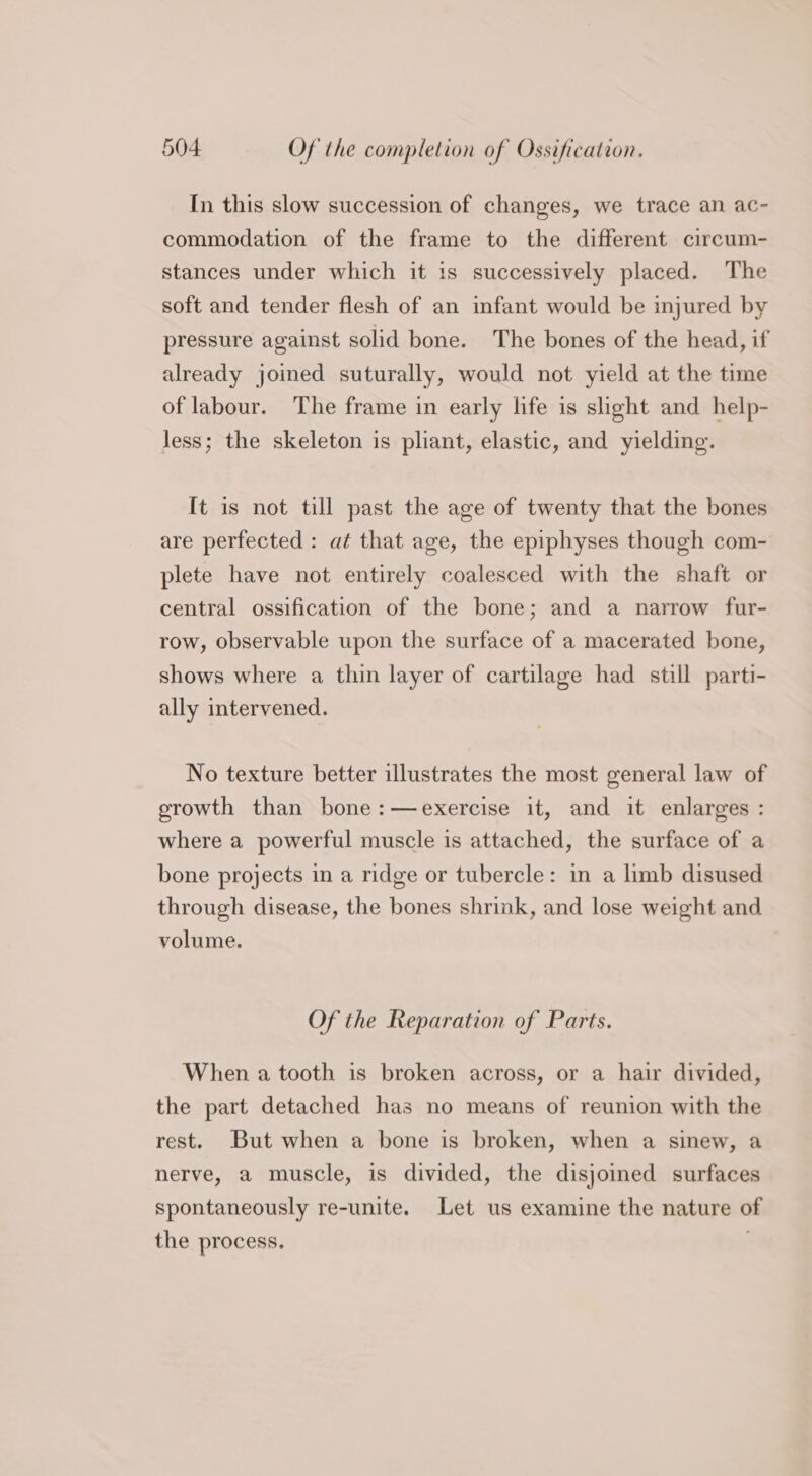 In this slow succession of changes, we trace an ac- commodation of the frame to the different circum- stances under which it is successively placed. The soft and tender flesh of an infant would be injured by pressure against solid bone. The bones of the head, if already joined suturally, would not yield at the time of labour. The frame in early life is slight and help- less; the skeleton is pliant, elastic, and yielding. It is not till past the age of twenty that the bones are perfected : at that age, the epiphyses though com- plete have not entirely coalesced with the shaft or central ossification of the bone; and a narrow fur- row, observable upon the surface of a macerated bone, shows where a thin layer of cartilage had still parti- ally intervened. No texture better illustrates the most general law of erowth than bone :—exercise it, and it enlarges : where a powerful muscle is attached, the surface of a bone projects in a ridge or tubercle: in a limb disused through disease, the bones shrink, and lose weight and volume. Of the Reparation of Parts. When a tooth is broken across, or a hair divided, the part detached has no means of reunion with the rest. But when a bone is broken, when a sinew, a nerve, a muscle, is divided, the disjoined surfaces spontaneously re-unite. Let us examine the nature of the process.
