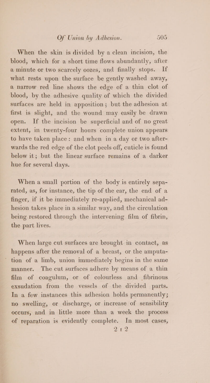 When the skin is divided by a clean incision, the blood, which for a short time flows abundantly, after a minute or two scarcely oozes, and finally stops. If what rests upon the surface be gently washed away, a narrow red line shows the edge of a thin clot of blood, by the adhesive quality of which the divided surfaces are held in apposition; but the adhesion at first is slight, and the wound may easily be drawn open. If the incision be superficial and of no great extent, in twenty-four hours complete union appears to have taken place: and when in a day or two after- wards the red edge of the clot peels-off, cuticle is found below it; but the linear surface remains of a darker hue for several days. When a small portion of the body is entirely sepa- rated, as, for instance, the tip of the ear, the end of a finger, if it be immediately re-applied, mechanical ad- hesion takes place in a similar way, and the circulation being restored through the intervening film of fibrin, the part lives. When large cut surfaces are brought in contact, as happens after the removal of a breast, or the amputa- tion of a limb, union immediately begins in the same manner. The cut surfaces adhere by means of a thin film of coagulum, or of colourless. and __fibrinous exsudation from the vessels of the divided parts. In a few instances this adhesion holds permanently; no swelling, or discharge, or increase of sensibility occurs, and in little more than a week the process of reparation is evidently complete. In most cases, 24 2