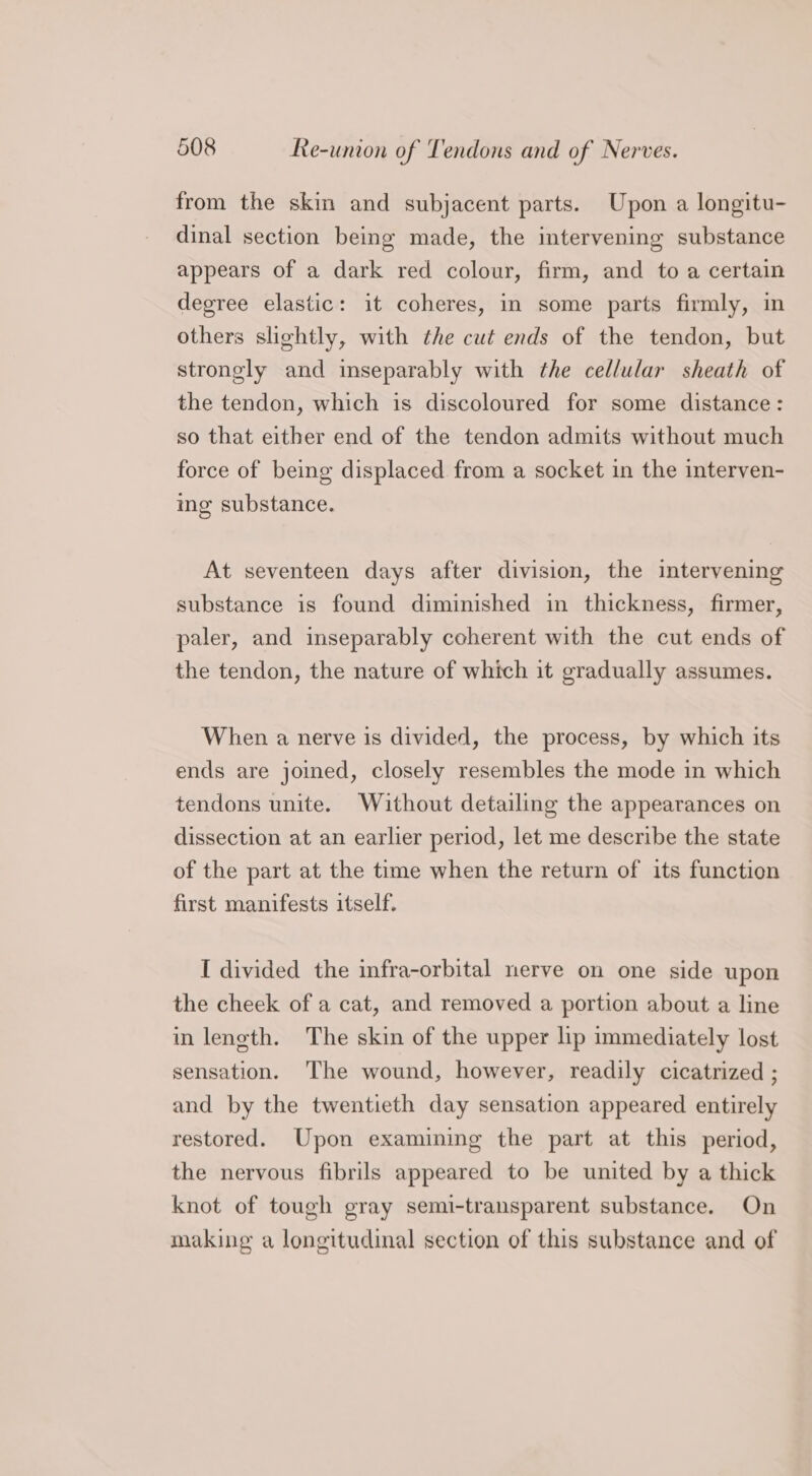 r from the skin and subjacent parts. Upon a longitu- dinal section being made, the intervening substance appears of a dark red colour, firm, and to a certain degree elastic: it coheres, in some parts firmly, in others slightly, with the cut ends of the tendon, but strongly and inseparably with the cellular sheath of the tendon, which is discoloured for some distance: so that either end of the tendon admits without much force of being displaced from a socket in the interven- ing substance. At seventeen days after division, the intervening substance is found diminished in thickness, firmer, paler, and inseparably coherent with the cut ends of the tendon, the nature of which it gradually assumes. When a nerve is divided, the process, by which its ends are joined, closely resembles the mode in which tendons unite. Without detailing the appearances on dissection at an earlier period, let me describe the state of the part at the time when the return of its function first manifests itself. I divided the infra-orbital nerve on one side upon the cheek of a cat, and removed a portion about a line in length. The skin of the upper lip immediately lost sensation. The wound, however, readily cicatrized ; and by the twentieth day sensation appeared entirely restored. Upon examining the part at this period, the nervous fibrils appeared to be united by a thick knot of tough gray semi-transparent substance. On making a longitudinal section of this substance and of