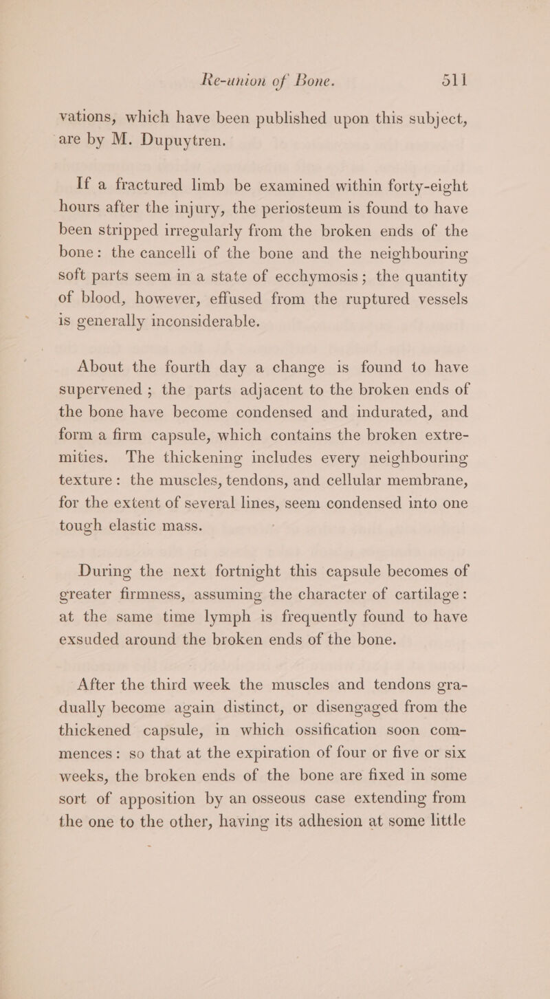 Re-union of Bone. Sit vations, which have been published upon this subject, are by M. Dupuytren. If a fractured limb be examined within forty-eight hours after the injury, the periosteum is found to have been stripped irregularly from the broken ends of the bone: the cancelli of the bone and the neighbouring soft parts seem in a state of ecchymosis; the quantity of blood, however, effused from the ruptured vessels is generally inconsiderable. About the fourth day a change is found to have supervened ; the parts adjacent to the broken ends of the bone have become condensed and indurated, and form a firm capsule, which contains the broken extre- mities. The thickening includes every neighbouring texture: the muscles, tendons, and cellular membrane, for the extent of several lines, seem condensed into one tough elastic mass. During the next fortnight this capsule becomes of greater firmness, assuming the character of cartilage: at the same time lymph is frequently found to have exsuded around the broken ends of the bone. After the third week the muscles and tendons gra- dually become again distinct, or disengaged from the thickened capsule, in which ossification soon com- mences: so that at the expiration of four or five or six weeks, the broken ends of the bone are fixed in some sort of apposition by an osseous case extending from the one to the other, having its adhesion at some little