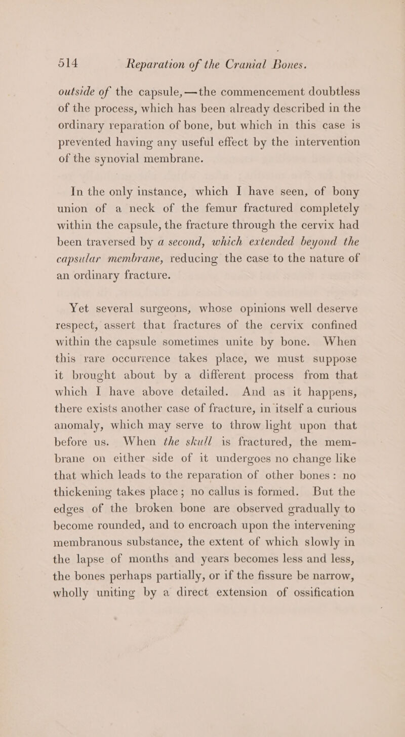 outside of the capsule, —the commencement doubtless of the process, which has been already described in the ordinary reparation of bone, but which in this case is prevented having any useful effect by the intervention of the synovial membrane. In the only instance, which I have seen, of bony union of a neck of the femur fractured completely within the capsule, the fracture through the cervix had been traversed by a second, which extended beyond the capsular membrane, reducing the case to the nature of an ordinary fracture. Yet several surgeons, whose opinions well deserve respect, assert that fractures of the cervix confined within the capsule sometimes unite by bone. When this rare occurrence takes place, we must suppose it brought about by a different process from that which I have above detailed. And as it happens, there exists another case of fracture, in itself a curious anomaly, which may serve to throw light upon that before us. When the sku/l is fractured, the mem- brane on either side of it undergoes no change like that which leads to the reparation of other bones: no thickening takes place; no callus is formed. But the edges of the broken bone are observed gradually to become rounded, and to encroach upon the intervening membranous substance, the extent of which slowly in the lapse of months and years becomes less and less, the bones perhaps partially, or if the fissure be narrow, wholly uniting by a direct extension of ossification