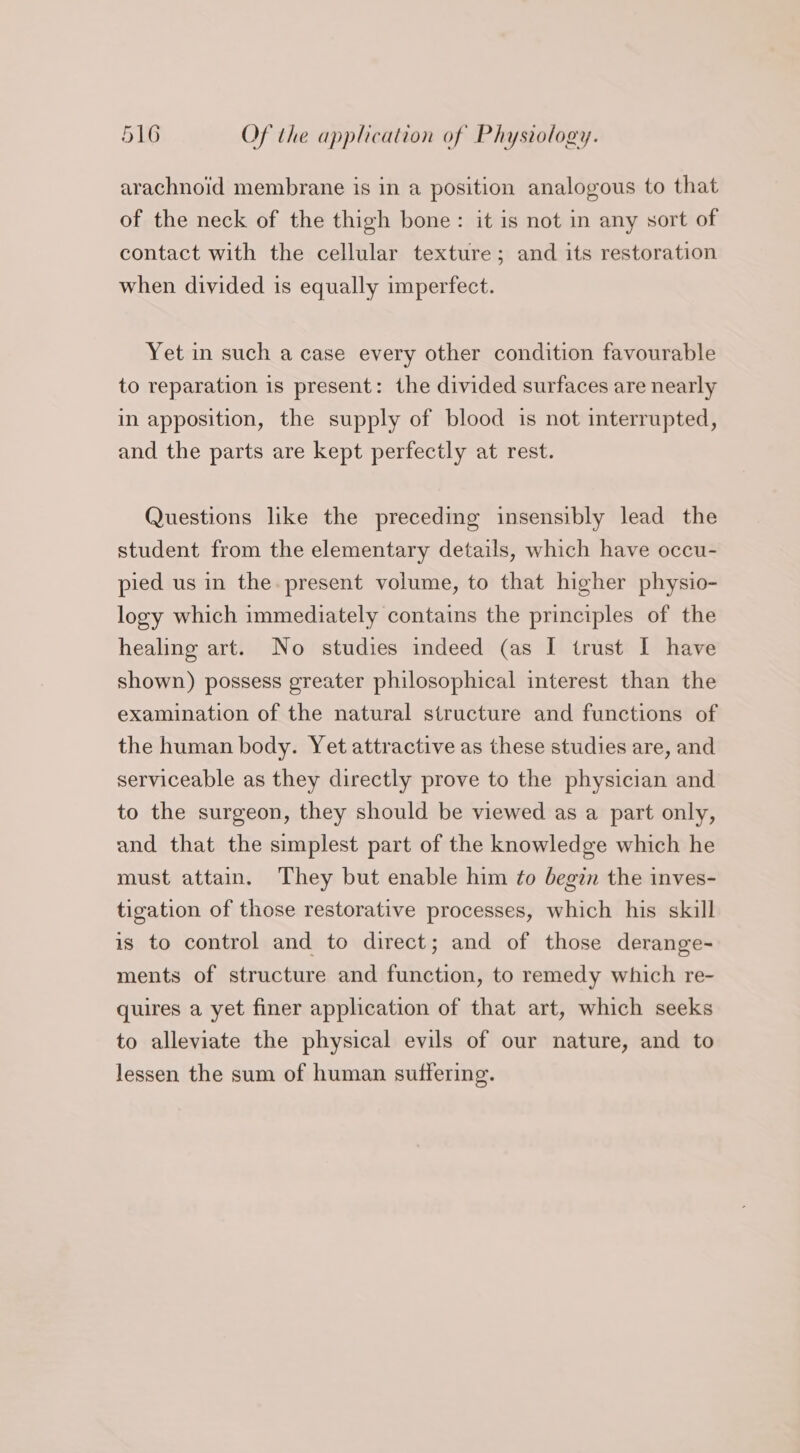 arachnoid membrane is in a position analogous to that of the neck of the thigh bone: it is not in any sort of contact with the cellular texture; and its restoration when divided is equally imperfect. Yet in such a case every other condition favourable to reparation 1s present: the divided surfaces are nearly in apposition, the supply of blood is not interrupted, and the parts are kept perfectly at rest. Questions like the preceding insensibly lead the student from the elementary details, which have occu- pied us in the. present volume, to that higher physio- logy which immediately contains the principles of the healing art. No studies indeed (as I trust I have shown) possess greater philosophical interest than the examination of the natural structure and functions of the human body. Yet attractive as these studies are, and serviceable as they directly prove to the physician and to the surgeon, they should be viewed as a part only, and that the simplest part of the knowledge which he must attain. They but enable him ¢o begin the inves- tigation of those restorative processes, which his skill is to control and to direct; and of those derange- ments of structure and function, to remedy which re- quires a yet finer application of that art, which seeks to alleviate the physical evils of our nature, and to lessen the sum of human suffering.