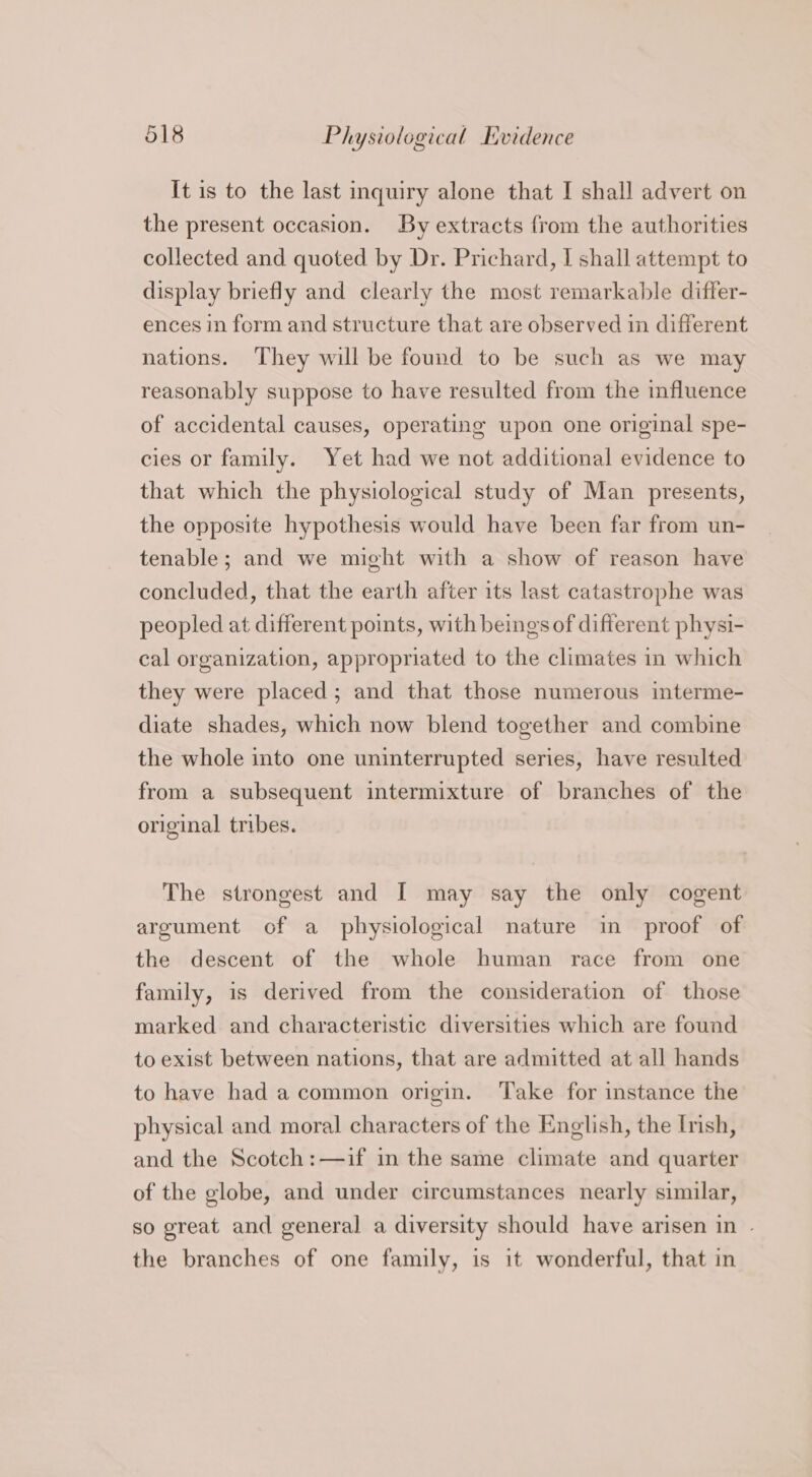 It is to the last inquiry alone that I shall advert on the present occasion. By extracts from the authorities collected and quoted by Dr. Prichard, I shall attempt to display briefly and clearly the most remarkable differ- ences in form and structure that are observed in different nations. They will be found to be such as we may reasonably suppose to have resulted from the influence of accidental causes, operating upon one original spe- cies or family. Yet had we not additional evidence to that which the physiological study of Man presents, the opposite hypothesis would have been far from un- tenable; and we might with a show of reason have concluded, that the earth after its last catastrophe was peopled at different points, with beings of different physi- cal organization, appropriated to the climates in which they were placed; and that those numerous interme- diate shades, which now blend together and combine the whole into one uninterrupted series, have resulted from a subsequent intermixture of branches of the original tribes. The strongest and I may say the only cogent argument of a physiological nature in proof of the descent of the whole human race from one family, is derived from the consideration of those marked and characteristic diversities which are found to exist between nations, that are admitted at all hands to have had a common origin. Take for instance the physical and moral characters of the English, the Irish, and the Scotch:—if in the same climate and quarter of the globe, and under circumstances nearly similar, so great and general a diversity should have arisen in - the branches of one family, is it wonderful, that in