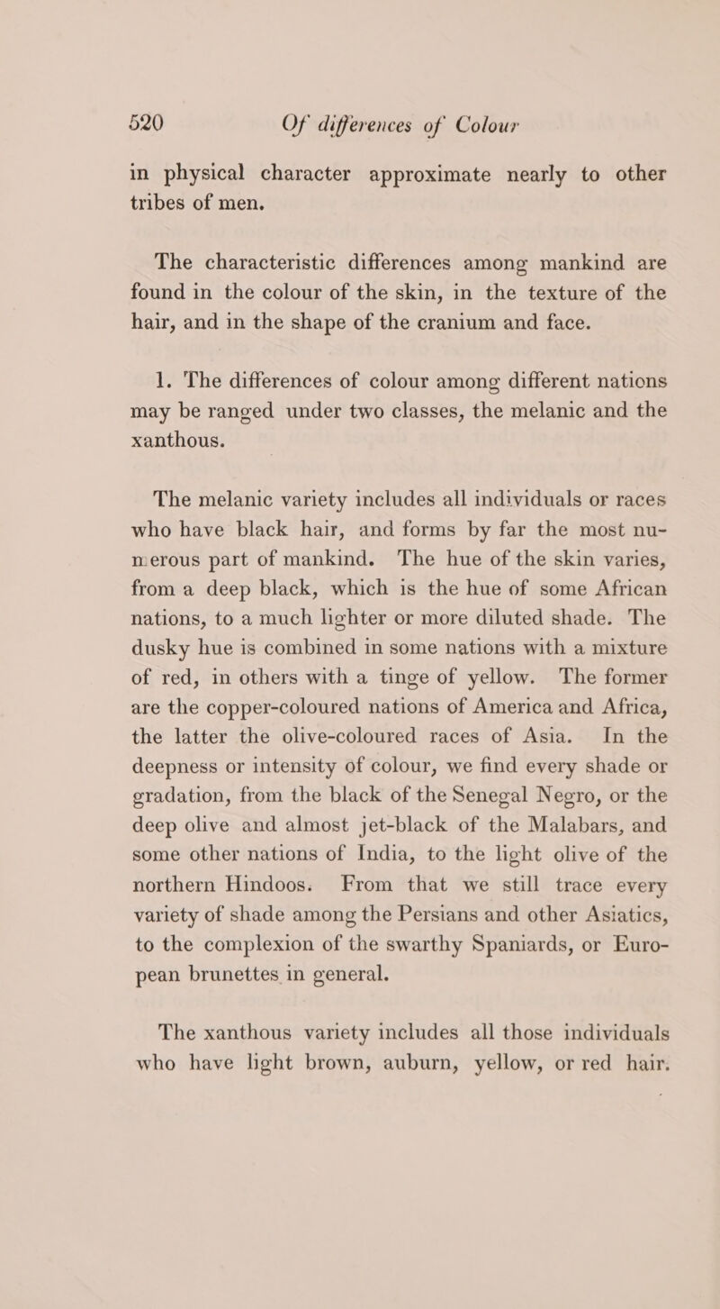 in physical character approximate nearly to other tribes of men. The characteristic differences among mankind are found in the colour of the skin, in the texture of the hair, and in the shape of the cranium and face. 1. The differences of colour among different nations may be ranged under two classes, the melanic and the xanthous. The melanic variety includes all individuals or races who have black hair, and forms by far the most nu- merous part of mankind. The hue of the skin varies, from a deep black, which is the hue of some African nations, to a much lighter or more diluted shade. The dusky hue is combined in some nations with a mixture of red, in others with a tinge of yellow. The former are the copper-coloured nations of America and Africa, the latter the olive-coloured races of Asia. In the deepness or intensity of colour, we find every shade or gradation, from the black of the Senegal Negro, or the deep olive and almost jet-black of the Malabars, and some other nations of India, to the light olive of the northern Hindoos. From that we still trace every variety of shade among the Persians and other Asiatics, to the complexion of the swarthy Spaniards, or Euro- pean brunettes in general. The xanthous variety includes all those individuals who have light brown, auburn, yellow, or red hair.