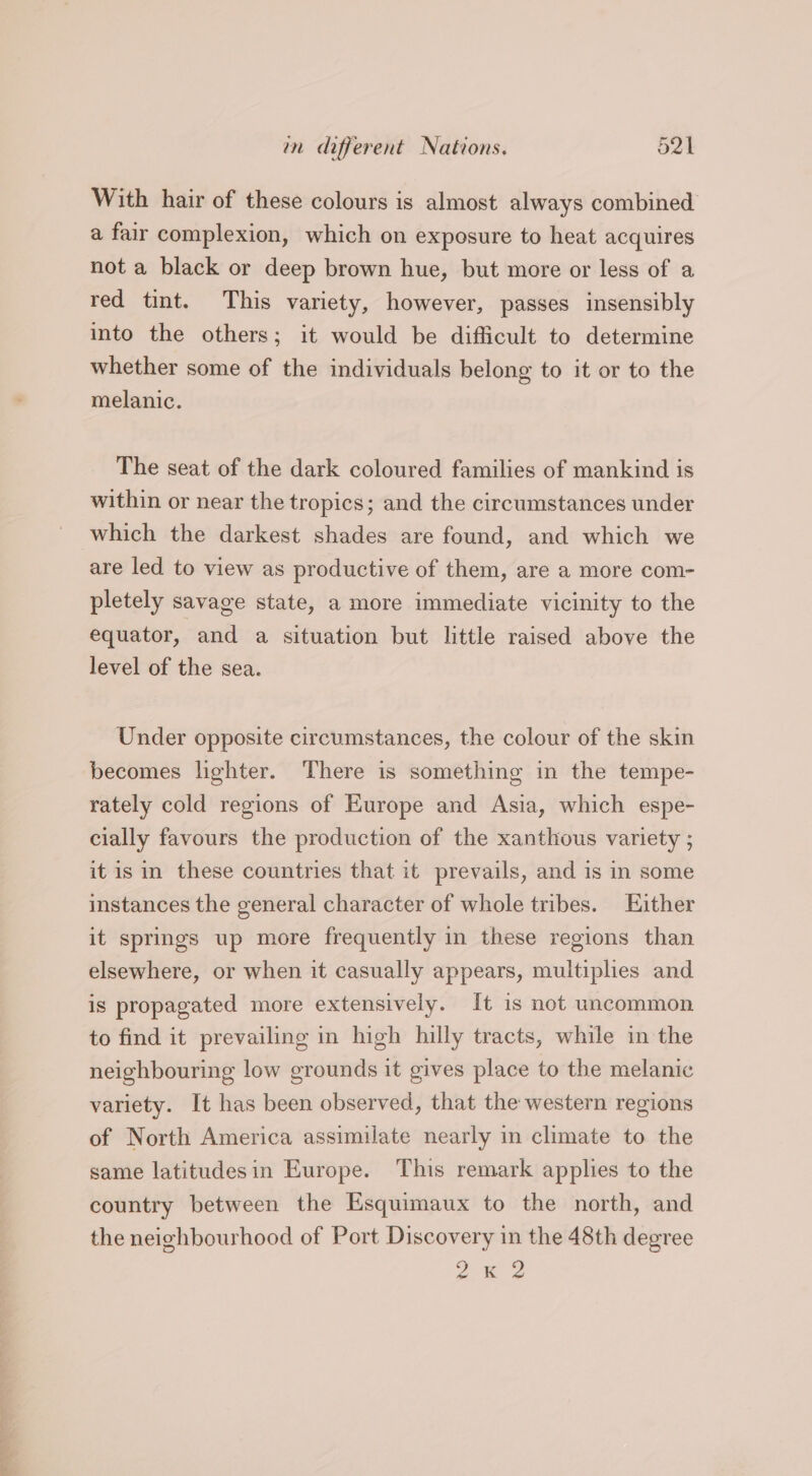 mm different Nations. Dek With hair of these colours is almost always combined. a fair complexion, which on exposure to heat acquires not a black or deep brown hue, but more or less of a red tint. This variety, however, passes insensibly into the others; it would be difficult to determine whether some of the individuals belong to it or to the melanic. The seat of the dark coloured families of mankind is within or near the tropics; and the circumstances under which the darkest shades are found, and which we are led to view as productive of them, are a more com- pletely savage state, a more immediate vicinity to the equator, and a situation but little raised above the level of the sea. Under opposite circumstances, the colour of the skin becomes lighter. There is something in the tempe- rately cold regions of Europe and Asia, which espe- cially favours the production of the xanthous variety ; it is in these countries that it prevails, and is in some instances the general character of whole tribes. Either it springs up more frequently in these regions than elsewhere, or when it casually appears, multiplies and. is propagated more extensively. It 1s not uncommon to find it prevailing in high hilly tracts, while in the neighbouring low grounds it gives place to the melanic variety. It has been observed, that the western regions of North America assimilate nearly in climate to the same latitudesin Europe. This remark applies to the country between the Esquimaux to the north, and the neighbourhood of Port Discovery in the 48th degree on 2