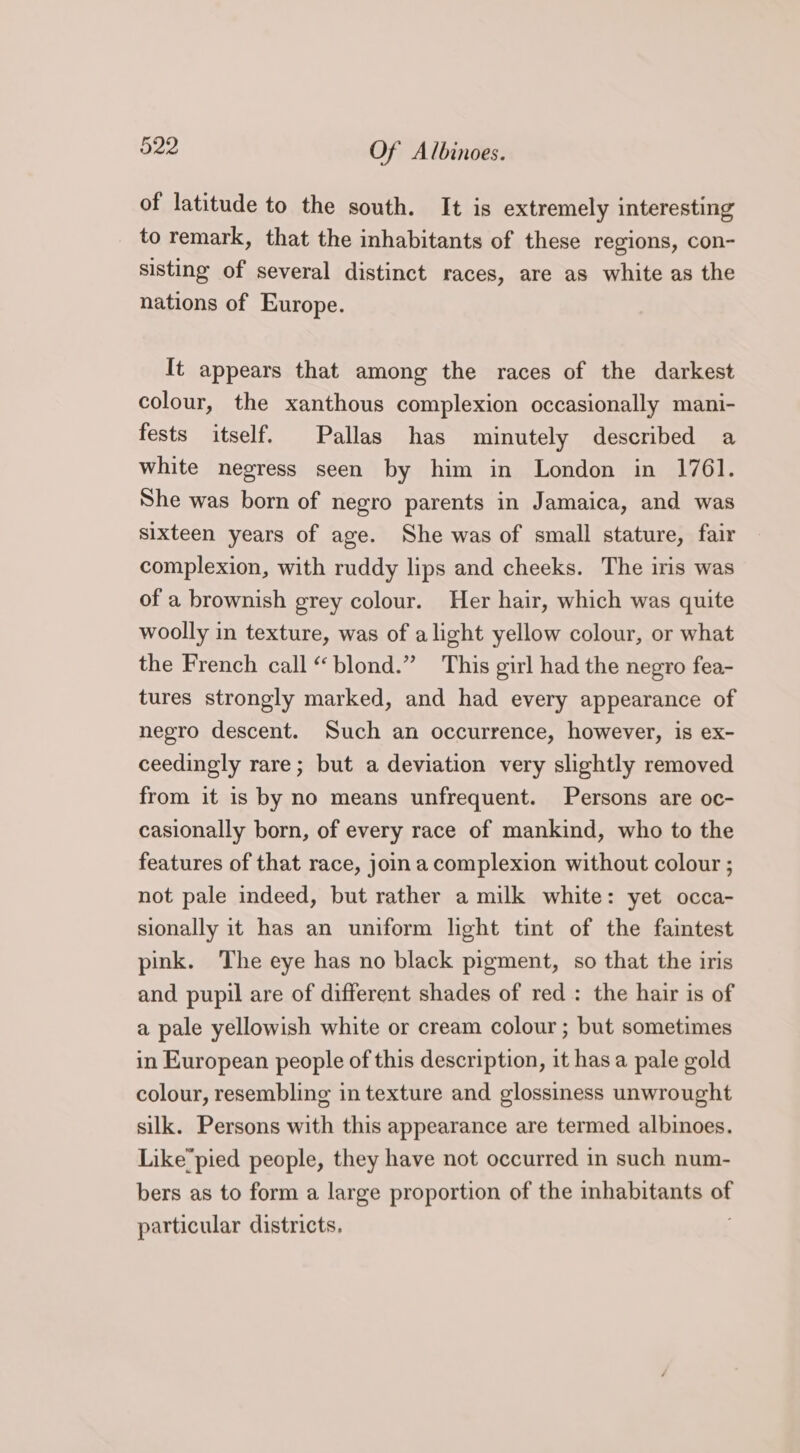 of latitude to the south. It is extremely interesting to remark, that the inhabitants of these regions, con- sisting of several distinct races, are as white as the nations of Europe. It appears that among the races of the darkest colour, the xanthous complexion occasionally mani- fests itself. Pallas has minutely described a white negress seen by him in London in 1761. She was born of negro parents in Jamaica, and was sixteen years of age. She was of small stature, fair complexion, with ruddy lips and cheeks. The iris was of a brownish grey colour. Her hair, which was quite woolly in texture, was of alight yellow colour, or what the French call “blond.” This girl had the negro fea- tures strongly marked, and had every appearance of negro descent. Such an occurrence, however, is ex- ceedingly rare; but a deviation very slightly removed from it is by no means unfrequent. Persons are oc- casionally born, of every race of mankind, who to the features of that race, join a complexion without colour ; not pale indeed, but rather a milk white: yet occa- sionally it has an uniform light tint of the faintest pink. The eye has no black pigment, so that the iris and pupil are of different shades of red: the hair is of a pale yellowish white or cream colour ; but sometimes in European people of this description, it has a pale gold colour, resembling in texture and glossiness unwrought silk. Persons with this appearance are termed albinoes. Like“pied people, they have not occurred in such num- bers as to form a large proportion of the inhabitants i particular districts,