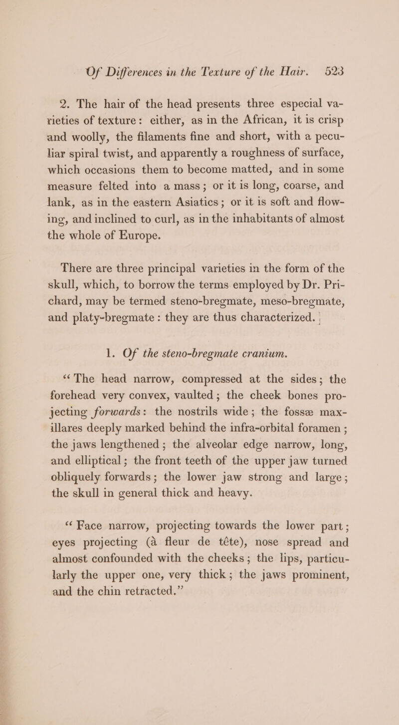 2. The hair of the head presents. three especial va- rieties of texture: either, as in the African, it is crisp and woolly, the filaments fine and short, with a pecu- liar spiral twist, and apparently a roughness of surface, which occasions them to become matted, and in some measure felted into a mass; or it is long, coarse, and lank, as in the eastern Asiatics; or it is soft and flow- ing, and inclined to curl, as in the inhabitants of almost the whole of Europe. There are three principal varieties in the form of the skull, which, to borrow the terms employed by Dr. Pri- chard, may be termed steno-bregmate, meso-bregmate, and platy-bregmate : they are thus characterized. | 1. Of the steno-bregmate cranium. ‘“The head narrow, compressed at the sides; the forehead very convex, vaulted; the cheek bones pro- jecting forwards: the nostrils wide; the fosse max- illares deeply marked behind the infra-orbital foramen ; the jaws lengthened ; the alveolar edge narrow, long, and elliptical; the front teeth of the upper jaw turned obliquely forwards; the lower jaw strong and large; the skull in general thick and heavy. “Face narrow, projecting towards the lower part; eyes projecting (a fleur de téte), nose spread and almost confounded with the cheeks; the lips, particu- larly the upper one, very thick; the jaws prominent, and the chin retracted.”