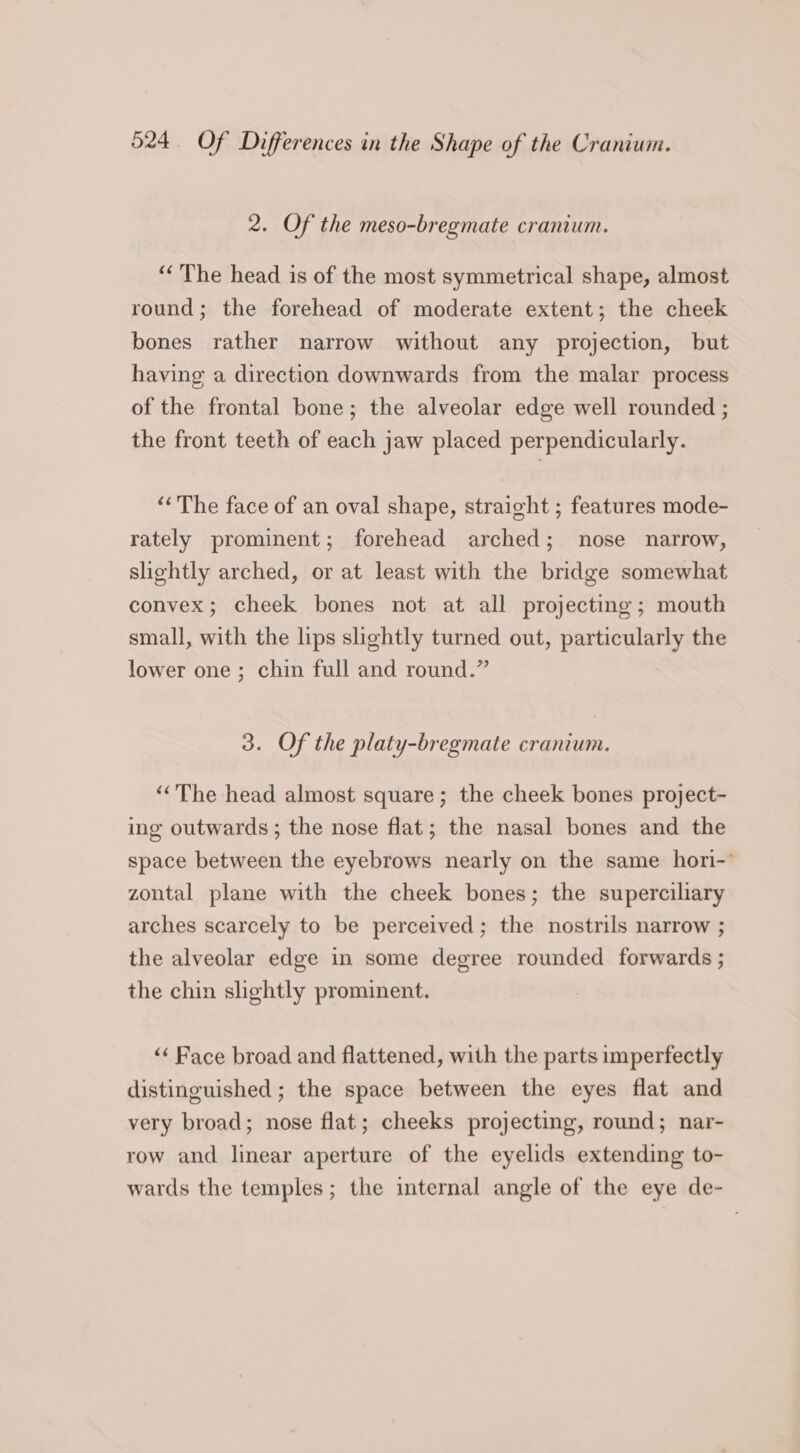 2. Of the meso-bregmate cranium. “The head is of the most symmetrical shape, almost round; the forehead of moderate extent; the cheek bones rather narrow without any projection, but having a direction downwards from the malar process of the frontal bone; the alveolar edge well rounded ; the front teeth of each jaw placed perpendicularly. ““The face of an oval shape, straight ; features mode- rately prominent; forehead arched; nose narrow, slightly arched, or at least with the bridge somewhat convex; cheek bones not at all projecting; mouth small, with the lips slightly turned out, particularly the lower one ; chin full and round.” 3. Of the platy-bregmate cranium. ‘The head almost square; the cheek bones project- ing outwards; the nose flat; the nasal bones and the space between the eyebrows nearly on the same hori-’ zontal plane with the cheek bones; the superciliary arches scarcely to be perceived; the nostrils narrow ; the alveolar edge in some degree rounded forwards ; the chin slightly prominent. ‘“ Face broad and flattened, with the parts imperfectly distinguished ; the space between the eyes flat and very broad; nose flat; cheeks projecting, round; nar- row and linear aperture of the eyelids extending to- wards the temples; the internal angle of the eye de-