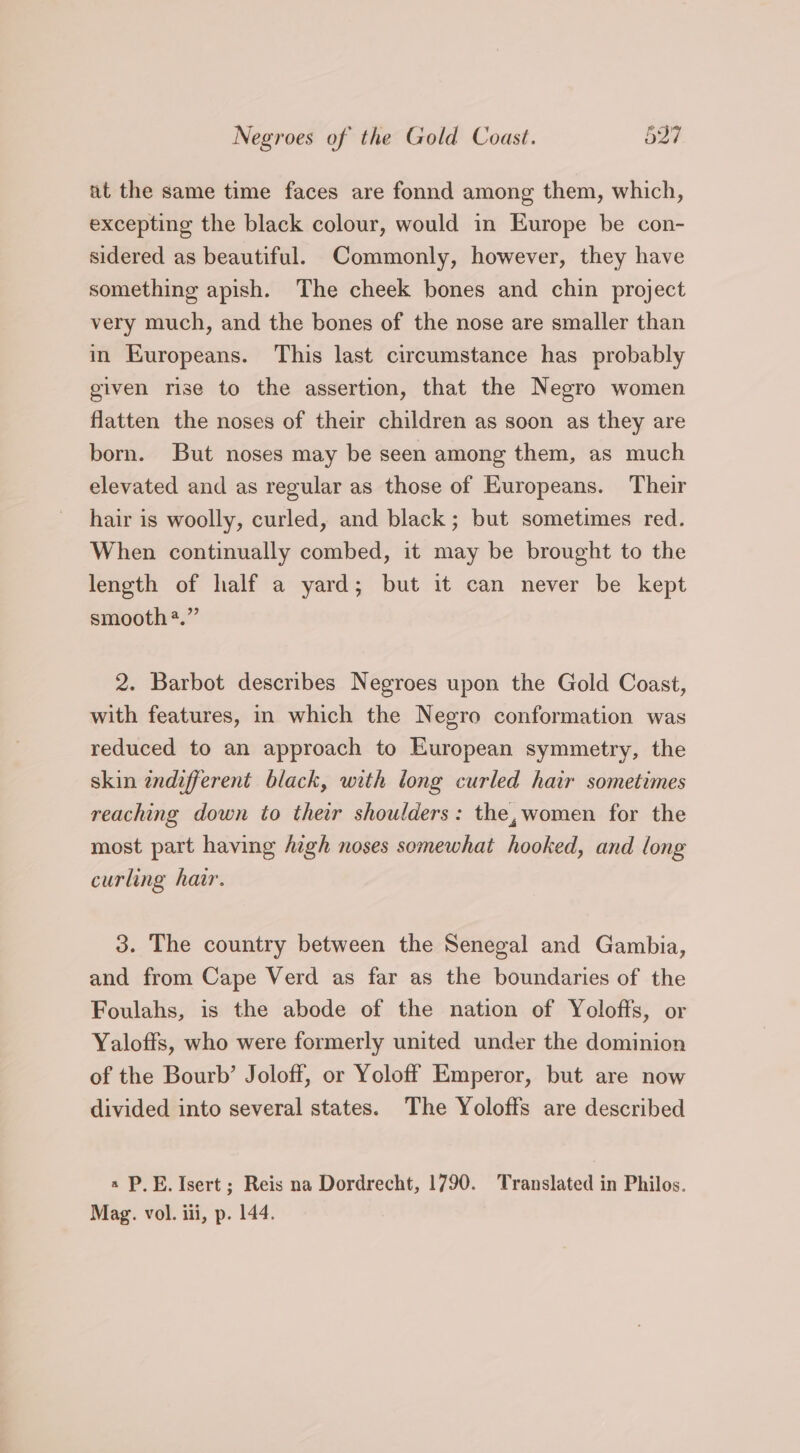 at the same time faces are fonnd among them, which, excepting the black colour, would in Europe be con- sidered as beautiful. Commonly, however, they have something apish. The cheek bones and chin project very much, and the bones of the nose are smaller than in Europeans. This last circumstance has probably given rise to the assertion, that the Negro women flatten the noses of their children as soon as they are born. But noses may be seen among them, as much elevated and as regular as those of Europeans. Their hair is woolly, curled, and black; but sometimes red. When continually combed, it may be brought to the length of half a yard; but it can never be kept smooth*.” 2. Barbot describes Negroes upon the Gold Coast, with features, in which the Negro conformation was reduced to an approach to European symmetry, the skin indifferent black, with long curled hair sometimes reaching down to their shoulders: the,women for the most part having high noses somewhat hooked, and long curling hair. 3. The country between the Senegal and Gambia, and from Cape Verd as far as the boundaries of the Foulahs, is the abode of the nation of Yolofts, or Yaloffs, who were formerly united under the dominion of the Bourb’ Joloff, or Yoloff Emperor, but are now divided into several states. The Yolofts are described a P.E. Isert; Reis na Dordrecht, 1790. Translated in Philos. Mag. vol. iii, p. 144.