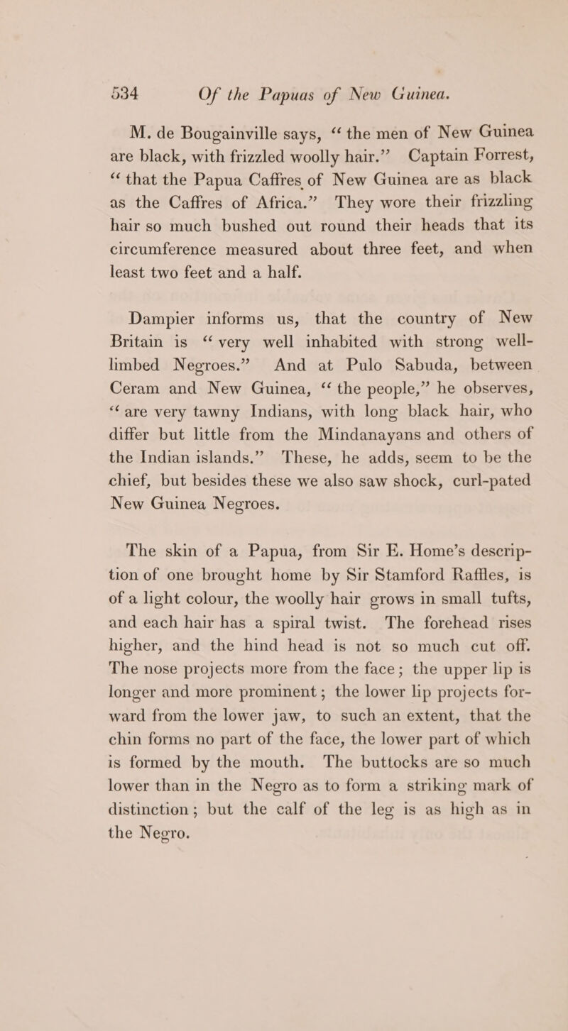 M. de Bougainville says, “‘ the men of New Guinea are black, with frizzled woolly hair.” Captain Forrest, “that the Papua Caffres of New Guinea are as black as the Caffres of Africa.” They wore their frizzling hair so much bushed out round their heads that its circumference measured about three feet, and when least two feet and a half. Dampier informs us, that the country of New Britain is “very well inhabited with strong well- limbed Negroes.” And at Pulo Sabuda, between Ceram and New Guinea, “ the people,” he observes, “are very tawny Indians, with long black hair, who differ but little from the Mindanayans and others of the Indian islands.” These, he adds, seem to be the chief, but besides these we also saw shock, curl-pated New Guinea Negroes. The skin of a Papua, from Sir E. Home’s descrip- tion of one brought home by Sir Stamford Raffles, is of a light colour, the woolly hair grows in small tufts, and each hair has a spiral twist. The forehead rises higher, and the hind head is not so much cut off. The nose projects more from the face; the upper lip is longer and more prominent; the lower lip projects for- ward from the lower jaw, to such an extent, that the chin forms no part of the face, the lower part of which is formed by the mouth. The buttocks are so much lower than in the Negro as to form a striking mark of distinction; but the calf of the leg is as high as in the Negro.