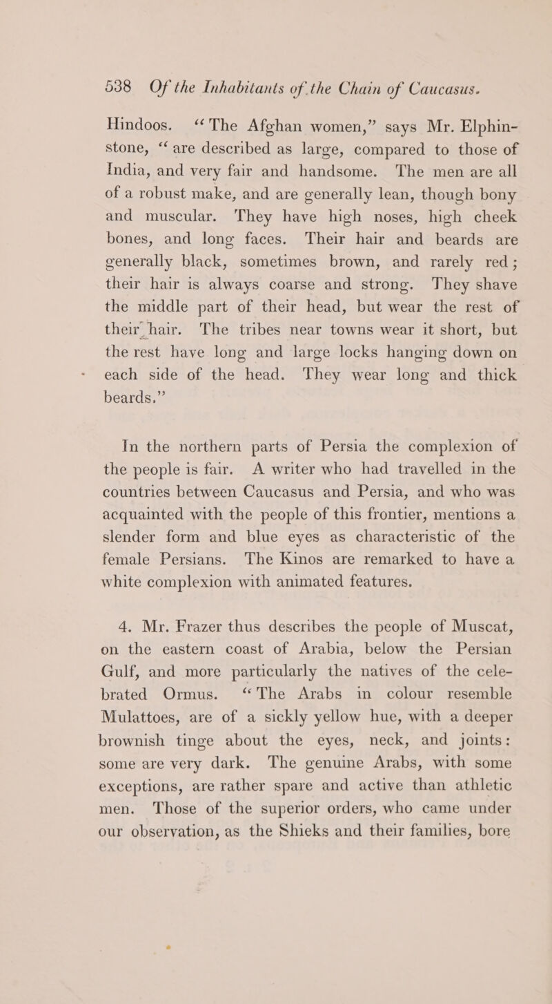 Hindoos. “The Afghan women,” says Mr. Elphin- stone, “are described as large, compared to those of India, and very fair and handsome. The men are all of a robust make, and are generally lean, though bony and muscular. They have high noses, high cheek bones, and long faces. Their hair and beards are generally black, sometimes brown, and rarely red ; their hair is always coarse and strong. They shave the middle part of their head, but wear the rest of their hair. The tribes near towns wear it short, but the rest have long and large locks hanging down on each side of the head. They wear long and thick beards.” In the northern parts of Persia the complexion of the people is fair. A writer who had travelled in the countries between Caucasus and Persia, and who was acquainted with the people of this frontier, mentions a slender form and blue eyes as characteristic of the female Persians. The Kinos are remarked to have a white complexion with animated features. 4. Mr. Frazer thus describes the people of Muscat, on the eastern coast of Arabia, below the Persian Gulf, and more particularly the natives of the cele- brated Ormus. “The Arabs in colour resemble Mulattoes, are of a sickly yellow hue, with a deeper brownish tinge about the eyes, neck, and joints: some are very dark. The genuine Arabs, with some exceptions, are rather spare and active than athletic men. Those of the superior orders, who came under our observation, as the Shieks and their families, bore