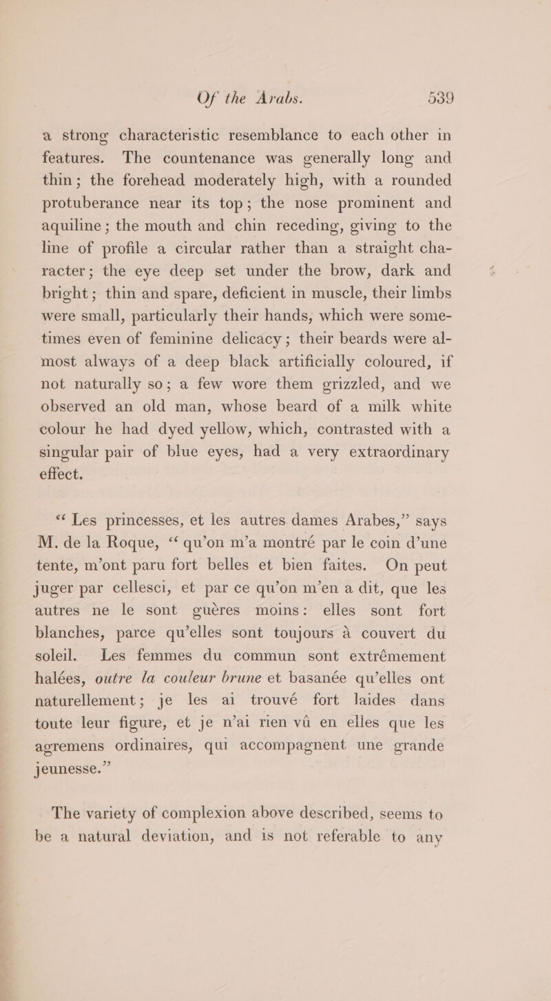 a strong characteristic resemblance to each other in features. The countenance was generally long and thin; the forehead moderately high, with a rounded protuberance near its top; the nose prominent and aquiline ; the mouth and chin receding, giving to the line of profile a circular rather than a straight cha- racter; the eye deep set under the brow, dark and bright ; thin and spare, deficient in muscle, their limbs were small, particularly their hands, which were some- times even of feminine delicacy; their beards were al- most always of a deep black artificially coloured, if not naturally so; a few wore them grizzled, and we observed an old man, whose beard of a milk white colour he had dyed yellow, which, contrasted with a singular pair of blue eyes, had a very extraordinary effect. ** Les princesses, et les autres dames Arabes,” says M. de la Roque, “‘ qu’on m’a montré par le coin d’une tente, m’ont paru fort belles et bien faites. On peut juger par cellesci, et par ce qu’on m’en a dit, que les autres ne le sont guéres moins: elles sont fort blanches, parce qu’elles sont toujours a couvert du soleil. Les femmes du commun sont extrémement halées, outre la couleur brune et basanée qu’elles ont naturellement; je les ai trouvé fort laides dans toute leur figure, et je n’ai rien vi en elles que les agremens ordinaires, qui accompagnent une grande jeunesse.” The variety of complexion above described, seems to be a natural deviation, and is not referable to any