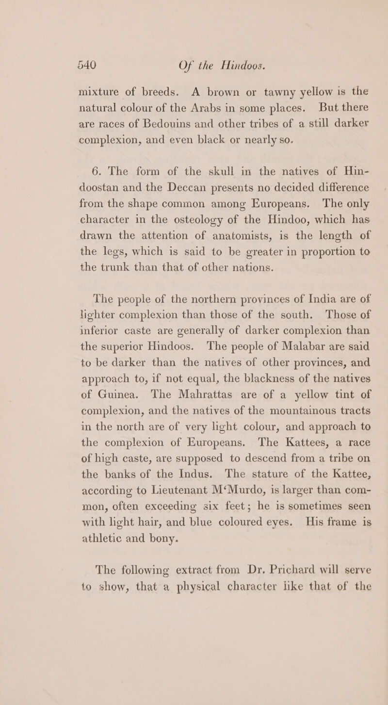 mixture of breeds. A brown or tawny yellow is the natural colour of the Arabs in some places. But there are races of Bedouins and other tribes of a still darker complexion, and even black or nearly so. 6. The form of the skull in the natives of Hin- doostan and the Deccan presents no decided difference from the shape common among Europeans. The only character in the osteology of the Hindoo, which has drawn the attention of anatomists, is the length of the legs, which is said to be greater in proportion to the trunk than that of other nations. The people of the northern provinces of India are of lighter complexion than those of the south. Those of inferior caste are generally of darker complexion than the superior Hindoos. The people of Malabar are said to be darker than the natives of other provinces, and approach to, if not equal, the blackness of the natives of Guinea. The Mahrattas are of a yellow tint of complexion, and the natives of the mountainous tracts in the north are of very light colour, and approach to the complexion of Europeans. The Kattees, a race of high caste, are supposed to descend from a tribe on the banks of the Indus. The stature of the Kattee, according to Lieutenant M‘Murdo, is larger than com- mon, often exceeding six feet; he is sometimes seen with light hair, and blue coloured eyes. His frame is athletic and bony. The following extract from Dr. Prichard will serve to show, that a physical character like that of the