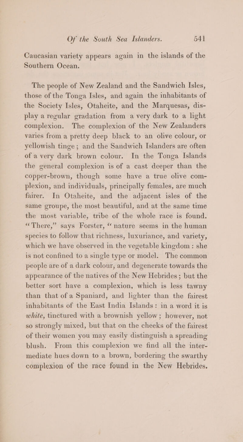 Caucasian variety appears again in the islands of the Southern Ocean. The people of New Zealand and the Sandwich Isles, those of the Tonga Isles, and again the inhabitants of the Society Isles, Otaheite, and the Marquesas, dis- play a regular gradation from a very dark to a light complexion. The complexion of the New Zealanders varies from a pretty deep black to an olive colour, or yellowish tinge; and the Sandwich Islanders are often - of a very dark brown colour. In the Tonga Islands the general complexion is of a cast deeper than the copper-brown, though some have a true olive com- plexion, and individuals, principally females, are much fairer. In Otaheite, and the adjacent isles of the same groupe, the most beautiful, and at the same time the most variable, tribe of the whole race is found. “There,” says Forster, “nature seems in the human species to follow that richness, luxuriance, and variety, which we have observed in the vegetable kingdom : she is not confined to a single type or model. The common people are of a dark colour, and degenerate towards the appearance of the natives of the New Hebrides; but the better sort have a complexion, which is less tawny than that of a Spaniard, and lighter than the fairest inhabitants of the East India Islands: in a word it is white, tinctured with a brownish yellow; however, not so strongly mixed, but that on the cheeks of the fairest of their women you may easily distinguish a spreading blush. From this complexion we find all the inter- mediate hues down to a brown, bordering the swarthy complexion of the race found in the New Hebrides.