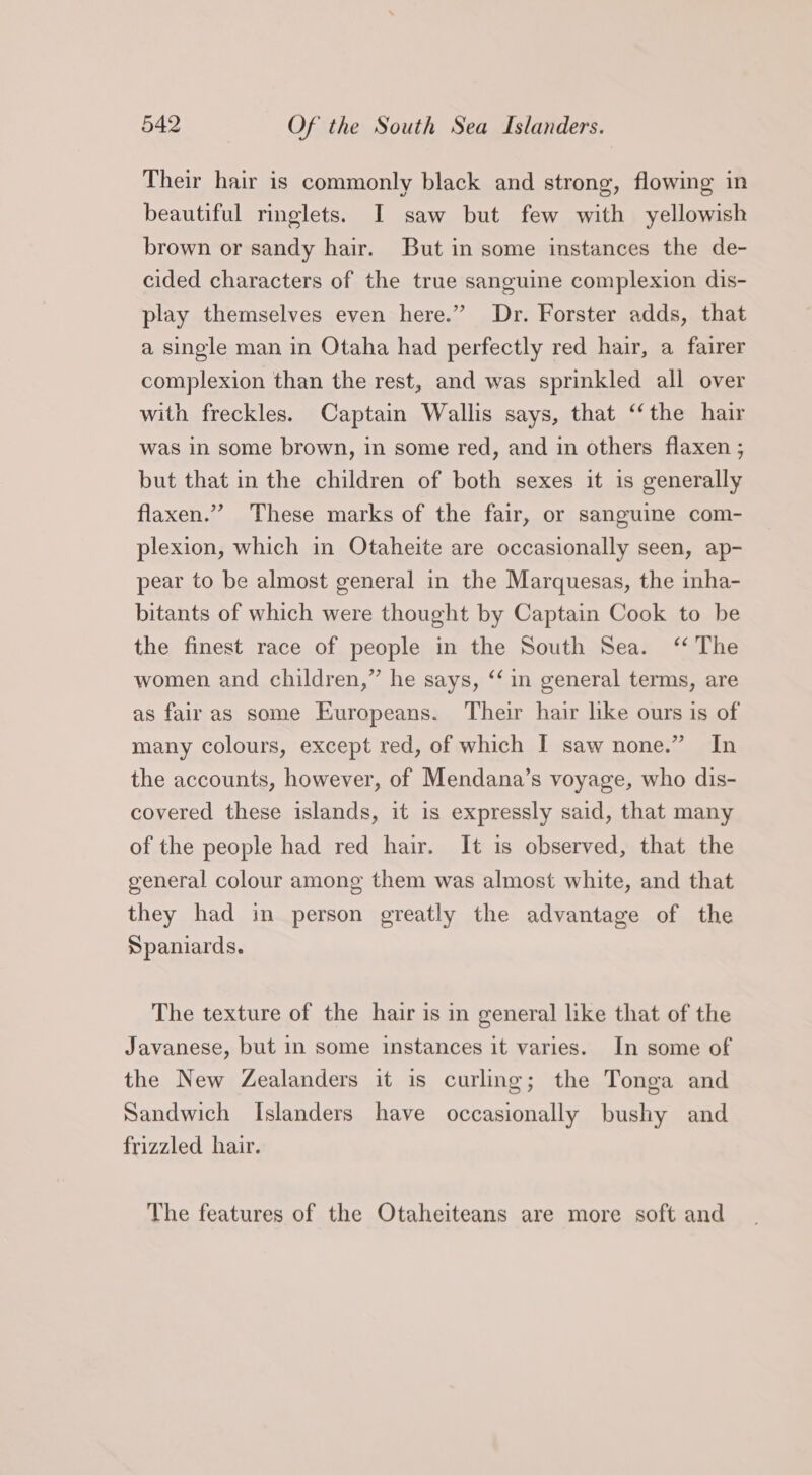 Their hair is commonly black and strong, flowing in beautiful ringlets. I saw but few with yellowish brown or sandy hair. But in some instances the de- cided characters of the true sanguine complexion dis- play themselves even here.” Dr. Forster adds, that a single man in Otaha had perfectly red hair, a fairer complexion than the rest, and was sprinkled all over with freckles. Captain Wallis says, that ‘the hair was in some brown, in some red, and in others flaxen ; but that in the children of both sexes it is generally flaxen.”” These marks of the fair, or sanguine com- plexion, which in Otaheite are occasionally seen, ap- pear to be almost general in the Marquesas, the inha- bitants of which were thought by Captain Cook to be the finest race of people in the South Sea. ‘ The women and children,” he says, ‘‘in general terms, are as fair as some Europeans. Their hair like ours is of many colours, except red, of which I saw none.” In the accounts, however, of Mendana’s voyage, who dis- covered these islands, it is expressly said, that many of the people had red hair. It is observed, that the general colour among them was almost white, and that they had in person greatly the advantage of the Spaniards. The texture of the hair is in general like that of the Javanese, but in some instances it varies. In some of the New Zealanders it is curling; the Tonga and Sandwich Islanders have occasionally bushy and frizzled hair. The features of the Otaheiteans are more soft and