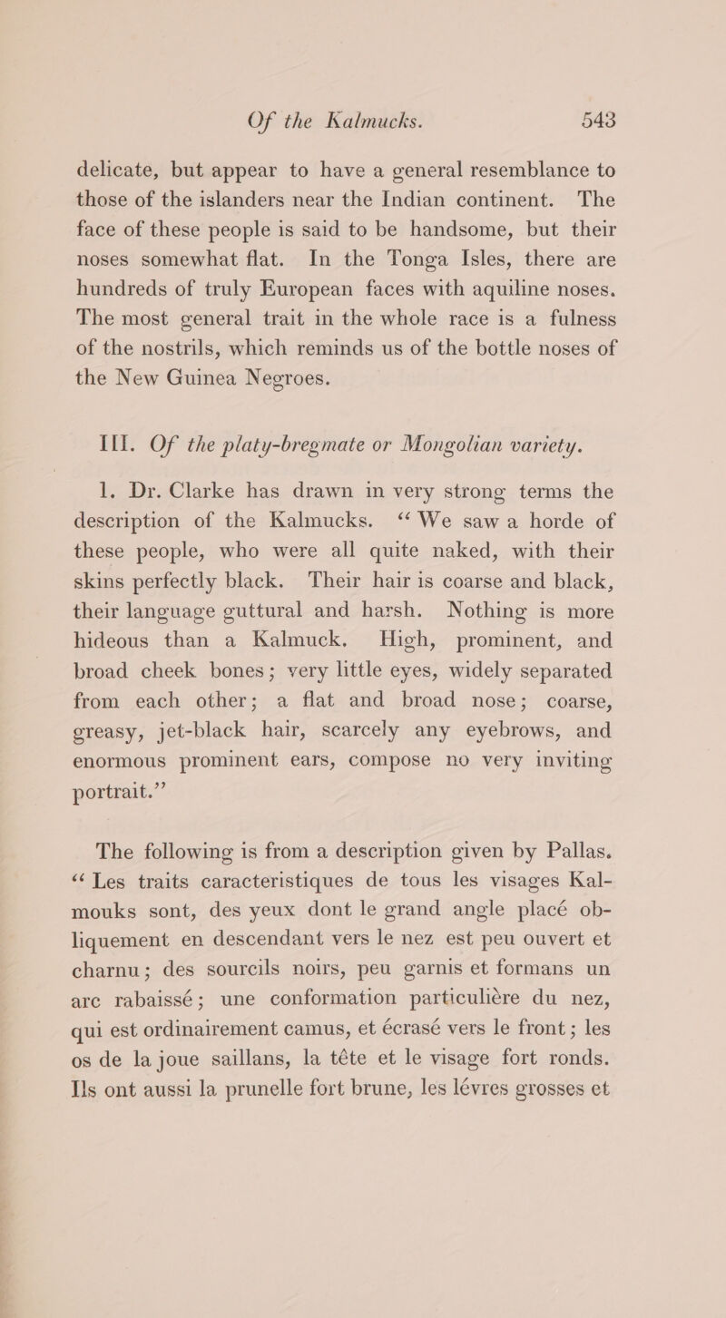 delicate, but appear to have a general resemblance to those of the islanders near the Indian continent. The face of these people is said to be handsome, but their noses somewhat flat. In the Tonga Isles, there are hundreds of truly European faces with aquiline noses. The most general trait in the whole race is a fulness of the nostrils, which reminds us of the bottle noses of the New Guinea Negroes. Ill. Of the platy-bregmate or Mongolian variety. 1, Dr. Clarke has drawn in very strong terms the description of the Kalmucks. ‘“‘ We saw a horde of these people, who were all quite naked, with their skins perfectly black. Their hair is coarse and black, their language guttural and harsh. Nothing is more hideous than a Kalmuck. High, prominent, and broad cheek bones; very little eyes, widely separated from each other; a flat and broad nose; coarse, greasy, jet-black hair, scarcely any eyebrows, and enormous prominent ears, compose no very inviting portrait.” The following is from a description given by Pallas. ‘‘Les traits caracteristiques de tous les visages Kal- mouks sont, des yeux dont le grand angle placé ob- liquement en descendant vers le nez est peu ouvert et charnu; des sourcils noirs, peu garnis et formans un arc rabaissé; une conformation particuliére du nez, qui est ordinairement camus, et écrasé vers le front ; les os de la joue saillans, la téte et le visage fort ronds. Ils ont aussi la prunelle fort brune, les lévres grosses et