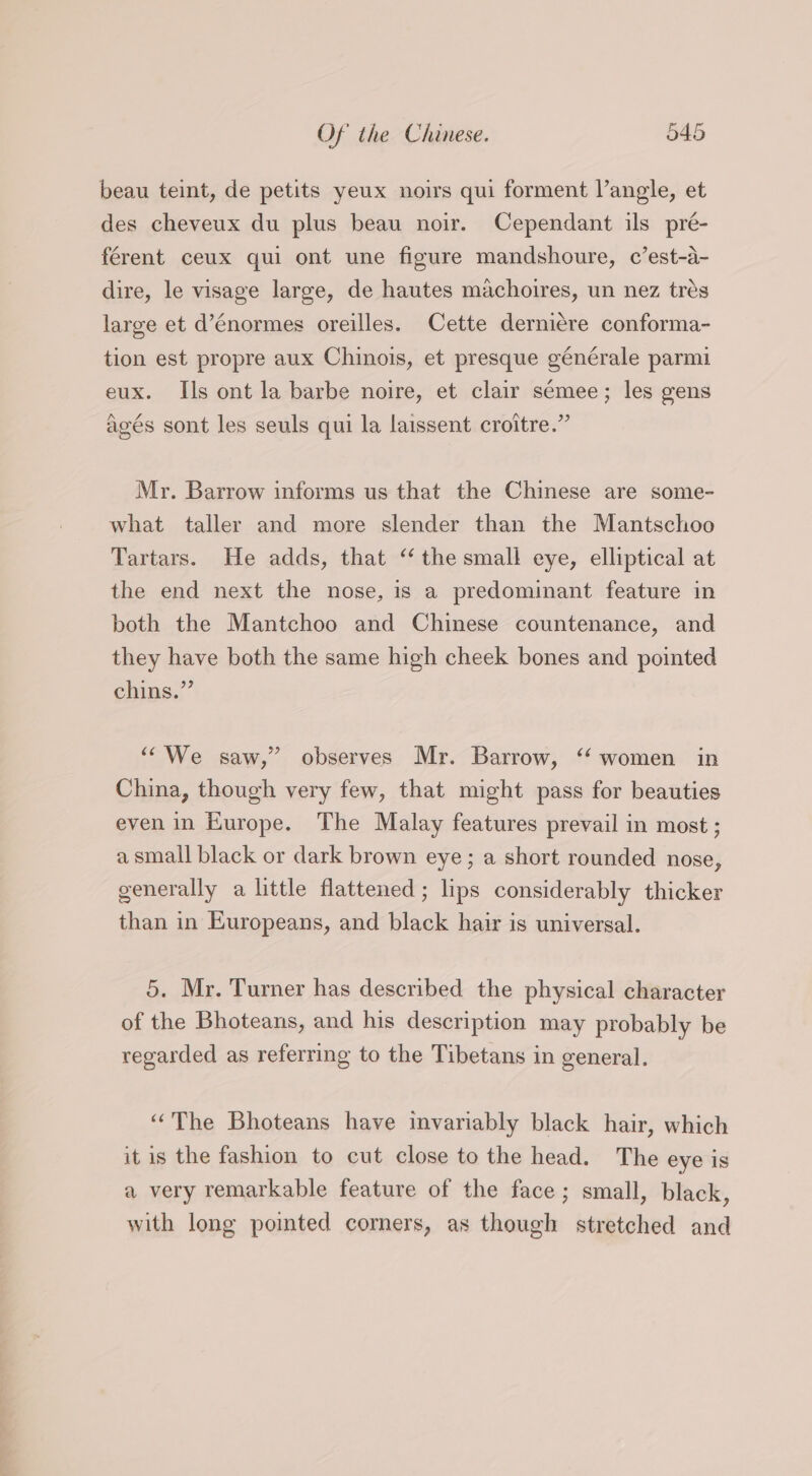 beau teint, de petits yeux noirs qui forment langle, et des cheveux du plus beau noir. Cependant ils pré- férent ceux qui ont une figure mandshoure, c’est-a- dire, le visage large, de hautes machoires, un nez trés large et d’énormes oreilles. Cette derni¢re conforma- tion est propre aux Chinois, et presque générale parmi eux. Ils ont la barbe noire, et clair semee; les gens agés sont les seuls qui la laissent croitre.” Mr. Barrow informs us that the Chinese are some- what taller and more slender than the Mantschoo Tartars. He adds, that “the small eye, elliptical at the end next the nose, is a predominant feature in both the Mantchoo and Chinese countenance, and they have both the same high cheek bones and pointed chins.” “We saw,” observes Mr. Barrow, “‘ women in China, though very few, that might pass for beauties even in Europe. The Malay features prevail in most ; a small black or dark brown eye; a short rounded nose, generally a little flattened ; lips considerably thicker than in Europeans, and black hair is universal. 5. Mr. Turner has described the physical character of the Bhoteans, and his description may probably be regarded as referring to the Tibetans in general. “The Bhoteans have invariably black hair, which it is the fashion to cut close to the head. The eye is a very remarkable feature of the face; small, black, with long poimted corners, as though stretched and