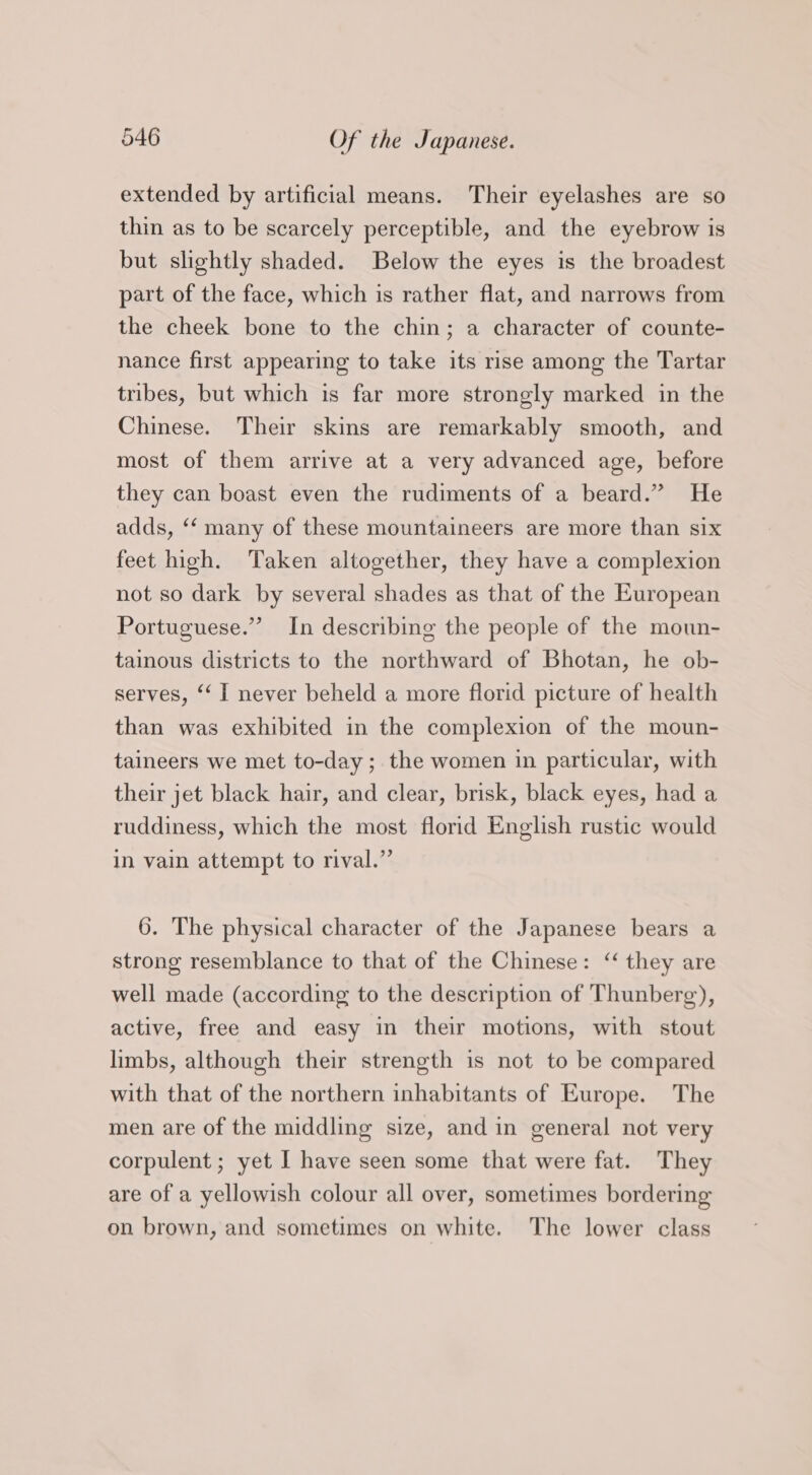 extended by artificial means. Their eyelashes are so thin as to be scarcely perceptible, and the eyebrow is but slightly shaded. Below the eyes is the broadest part of the face, which is rather flat, and narrows from the cheek bone to the chin; a character of counte- nance first appearing to take its rise among the Tartar tribes, but which is far more strongly marked in the Chinese. Their skins are remarkably smooth, and most of them arrive at a very advanced age, before they can boast even the rudiments of a beard.” He adds, ‘‘ many of these mountaineers are more than six feet high. Taken altogether, they have a complexion not so dark by several shades as that of the European Portuguese.” In describing the people of the moun- tainous districts to the northward of Bhotan, he ob- serves, ‘‘ I never beheld a more florid picture of health than was exhibited in the complexion of the moun- taineers we met to-day ; the women in particular, with their jet black hair, and clear, brisk, black eyes, had a ruddiness, which the most florid English rustic would in vain attempt to rival.” 6. The physical character of the Japanese bears a strong resemblance to that of the Chinese: ‘“ they are well made (according to the description of Thunberg), active, free and easy in their motions, with stout limbs, although their strength is not to be compared with that of the northern inhabitants of Europe. The men are of the middling size, and in general not very corpulent ; yet I have seen some that were fat. They are of a yellowish colour all over, sometimes bordering on brown, and sometimes on white. The lower class
