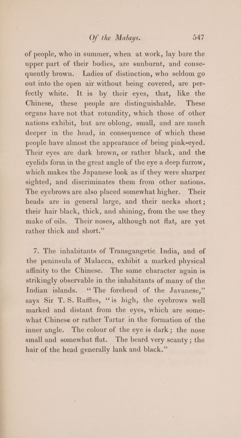 of people, who in summer, when at work, lay bare the upper part of their bodies, are sunburnt, and conse- quently brown. Ladies of distinction, who seldom go out into the open air without being covered, are per- fectly white. It is by their eyes, that, like the Chinese, these people are distinguishable. These organs have not that rotundity, which those of other nations exhibit, but are oblong, small, and are much deeper in the head, in consequence of which these people have almost the appearance of being pink-eyed. Their eyes are dark brown, or rather black, and the eyelids form in the great angle of the eye a deep furrow, which makes the Japanese look as if they were sharper sighted, and discriminates them from other nations. The eyebrows are also placed somewhat higher. Their heads are in general large, and their necks short; their hair black, thick, and shining, from the use they make of oils. Their noses, although not flat, are yet rather thick and short.” 7. The inhabitants of Transgangetic India, and of the peninsula of Malacca, exhibit a marked physical affinity to the Chinese. The same character again is strikingly observable in the inhabitants of many of the Indian islands. ‘‘ The forehead of the Javanese,” says Sir T.S. Raffles, “is high, the eyebrows well marked and distant from the eyes, which are some- what Chinese or rather Tartar in the formation of the inner angle. The colour of the eye is dark; the nose small and somewhat flat. The beard very scanty ; the hair of the head generally lank and black.”