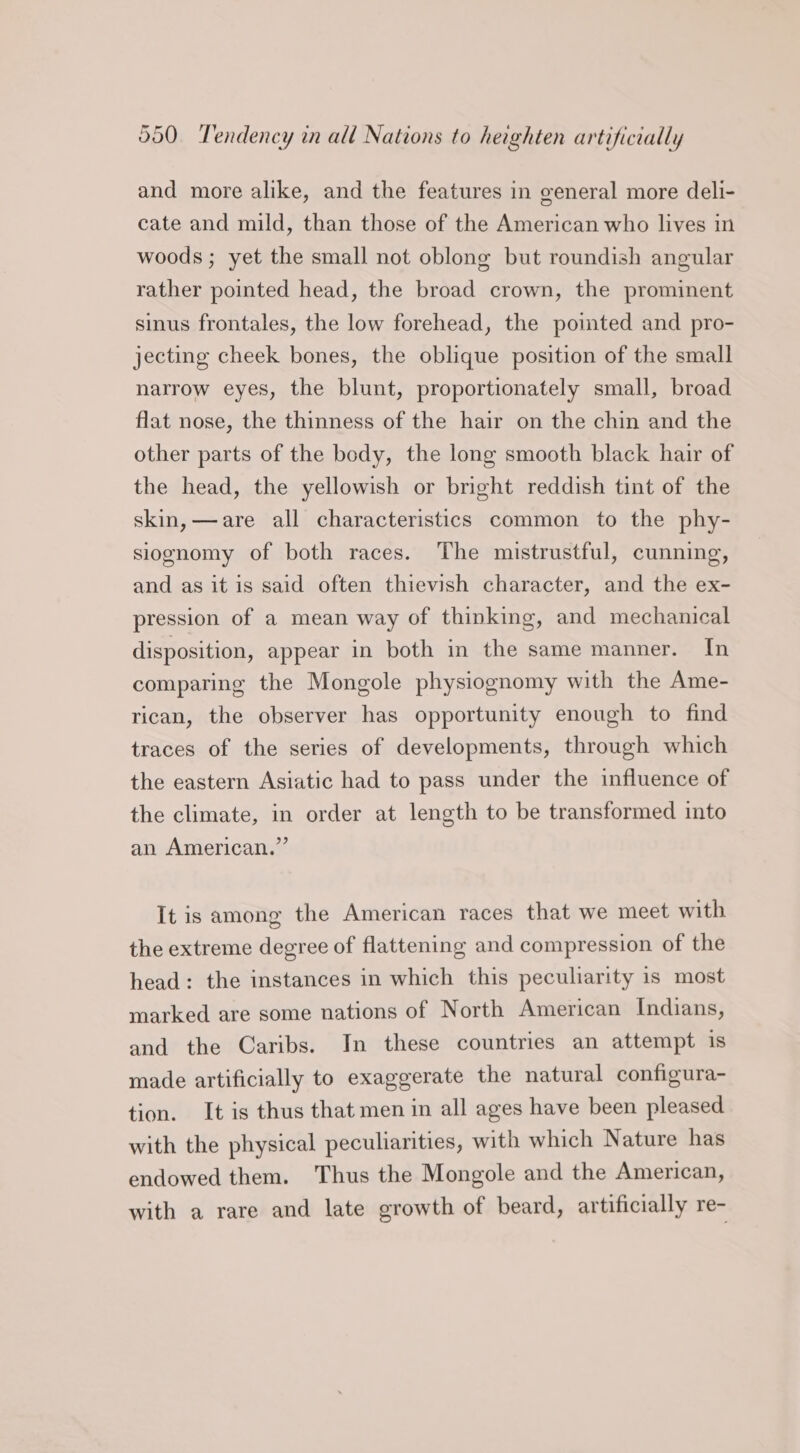 and more alike, and the features in general more deli- cate and mild, than those of the American who lives in woods ; yet the small not oblong but roundish angular rather pointed head, the broad crown, the prominent sinus frontales, the low forehead, the pointed and pro- jecting cheek bones, the oblique position of the small narrow eyes, the blunt, proportionately small, broad flat nose, the thinness of the hair on the chin and the other parts of the body, the long smooth black hair of the head, the yellowish or bright reddish tint of the skin, —are all characteristics common to the phy- siognomy of both races. The mistrustful, cunning, and as it is said often thievish character, and the ex- pression of a mean way of thinking, and mechanical disposition, appear in both in the same manner. In comparing the Mongole physiognomy with the Ame- rican, the observer has opportunity enough to find traces of the series of developments, through which the eastern Asiatic had to pass under the influence of the climate, in order at length to be transformed into an American.” It is among the American races that we meet with the extreme degree of flattening and compression of the head: the instances in which this peculiarity is most marked are some nations of North American Indians, and the Caribs. In these countries an attempt is made artificially to exaggerate the natural configura- tion. It is thus that men in all ages have been pleased with the physical peculiarities, with which Nature has endowed them. Thus the Mongole and the American, with a rare and late growth of beard, artificially re-