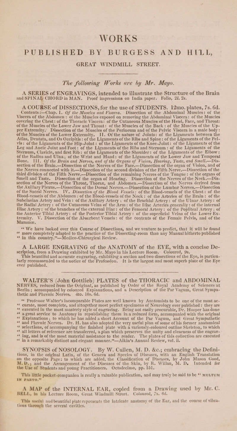 ——- WORKS | PUBLISHED BY BURGESS AND HILL, GREAT WINDMILL STREET. The following Works are by Mr. Mayo. A SERIES of ENGRAVINGS, intended to illustrate the Structure of the Brain and SPINAL CHORD in MAN. Proof impressions on India paper. Folio, 21, 2s, A COURSE of DISSECTIONS, for the use of STUDENTS. 12mo. plates, 7s. 6d. Contents:—Chap. I. Of the Muscles and Viscera. Dissection of the Abdominal Muscles: of the Viscera of the Abdomen: of the Muscles exposed on removing the Abdominal Viscera: of the Muscles covering the Chest: of the Thoracic Viscera: of the Cutaneous Muscles of the Head, Face, and Throat: of the Muscles of the Lower Jaw and Throat: of the Muscles of the Back: of the Muscles of the Up- per Extremity. Dissection of the Muscles of the Perineum and of the Pelvic Viscera in a male body: Atlas, Dentata, and Os Occipitis : of the Ligaments of the Ribs and Spine: of the Ligaments of the Pel- vis: of the Ligaments of the Hip-Joint: of the Ligaments of the Knee-Joint: of the Ligaments of the Leg and Ancle Joint and Foot: of the Ligaments of the Ribs and Sternum: of the Ligaments of the Sternum, Clavicle, and first Rib: of the Ligaments of the Shoulder: of the Ligaments of the Elbow: of the Radius and Ulna; of the Wrist and Hand: of the Ligaments of the Lower Jaw and Temporal Bone. III. Of the Brain and Nerves, and of the Organs of Vision, Hearing, Taste, and Smell.—Dis- section of the Brain.—Dissection of the Nerves of the Face.—Dissection of the organ of Vision, and of the Nerves connected with it.—Dissection of the second division of the Fifth Nerve.—Dissection of the third division of the Fifth Nerve.—Dissection of the remaining Nerves of the Tongue: of the organs of Smell and Taste. Dissection of the organ of Hearing. Dissection of the Nerves of the Neck.—Dis- section of the Nerves of the Throat, Thorax, and Abdomen.—Dissection of the Nerves derived from the Axillary Plexus.—Dissection of the Dorsal Nerves.—Dissection of the Lumbar Nerves.—Dissection of the Sacral Nerves. IV. Dissection of the Blood Vessels: of the Blood-vessels of the Chest: of the Blood-vessels of the Abdomen : of the Blood-vessels of the Neck: of the Arteries of the Brain: of the Subclavian Artery and Vein: of the Axillary Artery ; of the Brachial Artery: of the Ulnar Artery: of the Radial Artery : of the Cutaneous Veins of the Arm: of the Iliac Arteries generally : of the internal Iliac Artery: of the branches of the external Iliac: of the Femoral Artery: of the Popliteal Artery: of tae Anterior Tibial Artery: of the Posterior Tibial Artery: of the superficial Veins of the Lower Ex- oe V. Dissection of the Absorbent Vessels: of the contents of the Female Pelvis, and of the amme. ** We have looked over this Course of Dissections, and we venture to predict, that it will be found ‘* more completely adapted to the practice of the Dissecting-room than any Manual hitherto published ‘* in this country.”*—Medico-Chirurgical Review. A LARGE ENGRAVING of the ANATOMY of the EYE, with a concise De- scription, from a Drawing exhibited by Mr. Mayo in his Lecture Room. Coloured, 9s. This beautiful and accurate engraving, exhibiting a section and two dissections of the Eye, is particu- larly recommended to the notice of the Profession. It is the largest and most superb plate ef the Eye ever published. WALTER’S (John Gottlieb) PLATES of the TIIORACIC and ABDOMINAL NERVES, reduced from the Original, as published by Order of the Royal Academy of Sciences at Berlin ; accompanied by coloured Explanations, and a Description of the Par Vagum, Great Sympa- thetic and Phrenic Nerves, 4to. 10s. 6d. «© Professor Walter’s incomparable Plates are well known by Anatomists to be one of the most ac- ** curate, most complete, and altogether most perfect specimens of Neurology ever published: they are “* executed in the most masterly style of engraving. Being not easily procurable, Dr. Hooper has done * a great service to Anatomy in republishing them ina reduced form, accompanied with the original ‘« Explanations ; to which he has added a short Account of the Par Vagum, and Great Sympathetic «* and Phrenic Nerves. Dr. H. has also adopted the very useful plan of some of his former anatomical ‘* selections, of accompanying the finished plate with a variously-coloured outline Skeleton, to which ‘* all letters of reference are transferred, a plan which preserves the unity and clearness of the engrav- ‘* ing, and is of the most material assistance to the reader. The plates of this collection are executed “¢ in a remarkably distinct and elegant manner.”—Aikin’s Annual Review, vol. ii. SYNOPSIS of NOSOLOGY. By W. Cullen, M. D. &amp;c.; embracing the Defini- tions, in the original Latin, of the Genera and Species of Diseases, with an English Translation on the opposite Page: to which are added, the Classification of Diseases, by John Mason Good, M.D.; and the Arrangement of the Diseases of the Skin, by R. Willan, M. De. Intended for the Use of Students and young Practitioners. Octodecimo, pp. 151. This little pocket-companion is really a valuable publication, and may truly be said to be ‘* MULTUM IN PARVO.” A MAP of the INTERNAL EAR, copied from a Drawing used by Mr. C. BELL, in his Lecture Room, Great Windmill Street. Coloured, 7s. 6d. This useful and beautiful plate represents the intricate anatomy of the Ear, and the course of vibra- tions through the several cavities,