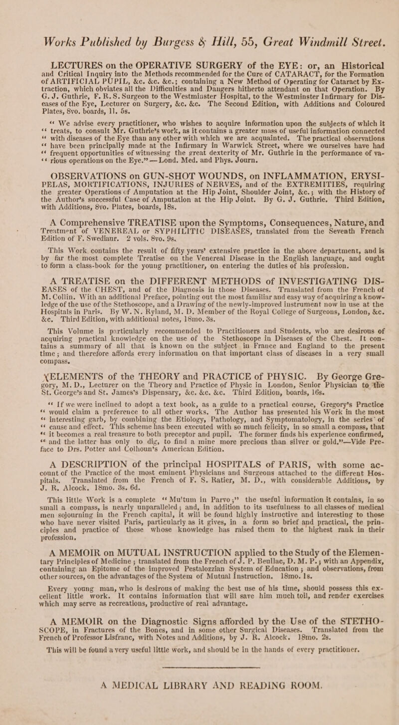 Works Published by Burgess &amp; Hill, 55, Great Windmill Street. LECTURES on the OPERATIVE SURGERY of the EYE: or, an Historical and Critical Inquiry into the Methods recommended for the Cure of CATARACT, for the Formation of ARTIFICIAL PUPIL, &amp;c. &amp;c. &amp;c.; containing a New Method of Operating for Cataract by Ex- traction, which obviates all the Difficulties and Dangers hitherto attendant on that Operation. By G. J. Guthrie, F. R.S. Surgeon to the Westmiuster Hospital, to the Westminster Infirmary for Dis- eases of the Eye, Lecturer on Surgery, &amp;c, &amp;c. The Second Edition, with Additions and Coloured Plates, 8vo. boards, 1]. 5s. “« We advise every practitioner, who wishes to acquire information upon the subjects of which it ‘© treats, to consult Mr. Guthrie’s work, as it contains a greater mass of useful information connected ‘* with diseases of the Eye than any other with which we are acquainted. The practical observations ‘¢ have been principally made at the Infirmary in Warwick Street, where we ourselves have had ‘© frequent opportunities of witnessing the great dexterity of Mr. Guthrie in the performance of va- ‘* rious operations on the Eye.» — Lond. Med. and Phys. Journ. OBSERVATIONS on GUN-SHOT WOUNDS, on INFLAMMATION, ERYSI- PELAS, MORTIFICATIONS, INJURIES of NERVES, and of the EXTREMITIES, requiring the greater Operations of Amputation at the Hip Joint, Shoulder Joint, &amp;c.; with the History of the Author’s successful Case of Amputation at the Hip Joint. By G. J. Guthrie. Third Edition, with Additions, 8vo. Plates, boards, 18s. A Comprehensive TREATISE upon the Symptoms, Consequences, Nature, and Trexntment of VENEREAL or SYPHILITIC DISEASES, translated from the Seventh French Edition of F. Swediaur. 2 vols. 8vo. 9s. This Work. contains the result of fifty years’ extensive practice in the above department, and is by far the most complete Treatise on the Venereal Disease in the English language, and ought to form a class-book for the young practitioner, on entering the duties of his profession. A TREATISE on the DIFFERENT METHODS of INVESTIGATING DIS- EASES of the CHEST, and of the Diagnosis in those Diseases. Translated from the French of M. Collin. With an additional Preface, pointing out the most familiar and easy way of acquiring a know- ledge of the use of the Stethoscope, and a Drawing of the newly-improved instrument now in use at the Hospitals in Paris. By W.N. Ryland, M. D. Member of the Royal College of Surgeons, London, &amp;c. &amp;c. Third Edition, with additional notes, 18mo. 3s. This Volume is particularly recommended to Practitioners and Students, who are desirous of acquiring practical knowledge on the use of the Stethoscope in Diseases of the Chest. It con- tains a summary of all that is known on the subject in France and England to the present time ; and therefore affords every information on that important class of diseases in a very small compass. XELEMENTS of the THEORY and PRACTICE of PHYSIC. By George Gre- gory, M.D., Lecturer on the Theory and Practice of Physic in London, Senior Physician to “the St. George’s and St. James’s Dispensary, &amp;c. &amp;c. &amp;c. Third Edition, boards, 16s. . «« If we were inclined to adopt a text book, as a guide to a practical course, Gregory’s Practice would claim a preference to all other works. The Author has presented his Work in the most interesting garb, by combining the Etiology, Pathology, and Symptomatology, in the series” of cause and effect. This scheme has been executed with so much felicity, in so small a compass, that it becomes a real treasure to both preceptor and pupil. The former finds his experience confirmed, ‘© and the latter has only to diy, to find a mine more precious than silver or gold.’—Vide Pre- face to Drs. Potter and Colhoun’s American Edition. A DESCRIPTION of the principal HOSPITALS of PARIS, with some ac- count of the Practice of the most eminent Physicians and Surgeons attached to the different Hos- pitals. Translated from the French of F. S. Ratier, M. D., with considerable Additions, by J. R. Alcock. 18mo. 8s. 6d. This little Work is a complete ‘* Mu'tum in Parvo; the useful information it contains, in so small a compass, is nearly unparalleled; and, in addition to its usefulness to all classes of medical men sojourning in the French capital, it will be found highly instructive and interesting to those who have never visited Paris, particularly as it gives, in a form so brief and practical, the prin- ciples and practice of those whose knowledge has raised them to the highest rank in their profession, A MEMOIR on MUTUAL INSTRUCTION applied to the Study of the Elemen- tary Principles of Medicine ; translated from the French of J. P. Beullac, D. M. P.; with an Appendix, containing an Epitome of the improved Pestalozzian System of Education ; and observations, from other sources, on the advantages of the System of Mutual Instruction. 18mo. Is. € € € 4 nan Every young man, who is desirous of making the best use of his time, should possess this ex- cellent little work. It contains information that will save him much toil, and render exercises which may serve as recreations, productive of real advantage. . A MEMOIR on the Diagnostic Signs afforded by the Use of the STETHO- SCOPE, in Fractures of the Bones, and in some other Surgical Diseases. Translated from the French of Professor Lisfranc, with Notes and Additions, by J. R. Alcock. 18mo, 2s. This will be found a very useful little work, and should be in the hands of every practitioner. A MEDICAL LIBRARY AND READING ROOM.